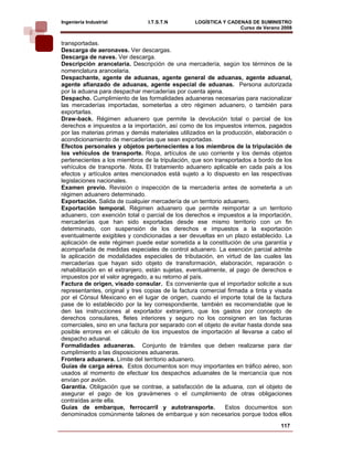 Ingeniería Industrial           I.T.S.T.N         LOGÍSTICA Y CADENAS DE SUMINISTRO
                                                                  Curso de Verano 2008    
transportadas.
Descarga de aeronaves. Ver descargas.
Descarga de naves. Ver descarga.
Descripción arancelaría. Descripción de una mercadería, según los términos de la
nomenclatura arancelaria.
Despachante, agente de aduanas, agente general de aduanas, agente aduanal,
agente afianzado de aduanas, agente especial de aduanas. Persona autorizada
por la aduana para despachar mercaderías por cuenta ajena.
Despacho. Cumplimiento de las formalidades aduaneras necesarias para nacionalizar
las mercaderías importadas, someterlas a otro régimen aduanero, o también para
exportarlas.
Draw-back. Régimen aduanero que permite la devolución total o parcial de los
derechos e impuestos a la importación, así como de los impuestos internos, pagados
por las materias primas y demás materiales utilizados en la producción, elaboración o
acondicionamiento de mercaderías que sean exportadas.
Efectos personales y objetos pertenecientes a los miembros de la tripulación de
los vehículos de transporte. Ropa, artículos de uso corriente y los demás objetos
pertenecientes a los miembros de la tripulación, que son transportados a bordo de los
vehículos de transporte. Nota. El tratamiento aduanero aplicable en cada país a los
efectos y artículos antes mencionados está sujeto a lo dispuesto en las respectivas
legislaciones nacionales.
Examen previo. Revisión o inspección de la mercadería antes de someterla a un
régimen aduanero determinado.
Exportación. Salida de cualquier mercadería de un territorio aduanero.
Exportación temporal. Régimen aduanero que permite reimportar a un territorio
aduanero, con exención total o parcial de los derechos e impuestos a la importación,
mercaderías que han sido exportadas desde ese mismo territorio con un fin
determinado, con suspensión de los derechos e impuestos a la exportación
eventualmente exigibles y condicionadas a ser devueltas en un plazo establecido. La
aplicación de este régimen puede estar sometida a la constitución de una garantía y
acompañada de medidas especiales de control aduanero. La exención parcial admite
la aplicación de modalidades especiales de tributación, en virtud de las cuales las
mercaderías que hayan sido objeto de transformación, elaboración, reparación o
rehabilitación en el extranjero, están sujetas, eventualmente, al pago de derechos e
impuestos por el valor agregado, a su retorno al país.
Factura de origen, visado consular. Es conveniente que el importador solicite a sus
representantes, original y tres copias de la factura comercial firmada a tinta y visada
por el Cónsul Mexicano en el lugar de origen, cuando el importe total de la factura
pase de lo establecido por la ley correspondiente, también es recomendable que le
den las instrucciones al exportador extranjero, que los gastos por concepto de
derechos consulares, fletes interiores y seguro no los consignen en las facturas
comerciales, sino en una factura por separado con el objeto de evitar hasta donde sea
posible errores en el cálculo de los impuestos de importación al llevarse a cabo el
despacho aduanal.
Formalidades aduaneras. Conjunto de trámites que deben realizarse para dar
cumplimiento a las disposiciones aduaneras.
Frontera aduanera. Límite del territorio aduanero.
Guías de carga aérea. Estos documentos son muy importantes en tráfico aéreo, son
usados al momento de efectuar los despachos aduanales de la mercancía que nos
envían por avión.
Garantía. Obligación que se contrae, a satisfacción de la aduana, con el objeto de
asegurar el pago de los gravámenes o el cumplimiento de otras obligaciones
contraídas ante ella.
Guías de embarque, ferrocarril y autotransporte.              Estos documentos son
denominados comúnmente talones de embarque y son necesarios porque todos ellos
                                                                                  117
 