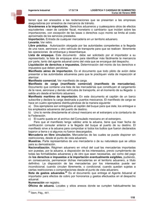 Ingeniería Industrial           I.T.S.T.N        LOGÍSTICA Y CADENAS DE SUMINISTRO
                                                                 Curso de Verano 2008    
tienen que ser anexados a las reclamaciones que se presentan a las empresas
aseguradoras por siniestros de mercancía de tránsito.
Gravámenes a la importación. Derechos aduaneros y cualesquiera otros de efectos
equivalentes –sean de carácter fiscal, monetario o cambiario- que incidan sobre las
importaciones, con excepción de las tasas o derechos cuyo monto se limita al costo
aproximado de los servicios prestados.
Importación. Entrada de cualquier mercadería en un territorio aduanero.
Levante. Ver retiro.
Libre práctica. Autorización otorgada por las autoridades competentes a la llegada
de una nave, aeronave u otro vehículo de transporte para que se realicen libremente
las operaciones de embarque y desembarque.
Lista de empaque. Este documento debe ser solicitado por el importador a su
representado, la lista de empaque sirve para identificar más fácilmente la mercancía
por parte, tanto del agente aduanal como del vista que se encargue del despacho.
Liquidación de derechos e impuestos. Determinación del monto de los derechos e
impuestos que deben percibirse.
Manifiesto aéreo de importación. Es el documento que todo piloto de avión debe
presentar a las autoridades aduaneras para que le practiquen visita de inspección al
aterrizar.
Manifiesto comercial. Ver manifiesto de carga.
Manifiesto de carga (manifiesto comercial) (manifiesto de mercaderías).
Documento que contiene una lista de las mercaderías que constituyen el cargamento
de la nave, aeronave y demás vehículos de transporte, en el momento de su llegada o
salida a/o desde el territorio aduanero.
Manifiesto marítimo de importación. En este documento el capitán de un barco
subscribe y declara la carga destinada a puertos mexicanos. El manifiesto de carga se
hace en cuatro ejemplares distribuyéndose de la manera siguiente:
a) Dos ejemplares son entregados al capitán del buque para que éste, los entregue a
los empleados aduaneros del puerto de destino.
b) Uno lo remite directamente el cónsul mexicano en el extranjero a la contaduría de
la Federación.
c) El cuarto queda en el archivo del Consulado mexicano en el extranjero.
     Para que el manifiesto tenga validez ante la aduana, tiene que traer fecha de
certificación consular anterior a la llegada del buque al puerto de su destino. El
manifiesto sirve a la aduana para comprobar si todos los bultos que fueron declarados
bajaron a tierra o si algunos no fueron descargados.
Mercadería en libre circulación. Mercaderías de las cuales se puede disponer sin
restricciones, desde el punto de vista aduanero.
Muestras. Parte representativa de una mercadería o de su naturaleza que se utiliza
para su demostración.
Nacionalización. Régimen aduanero en virtud del cual las mercaderías importadas
son puestas, por la aduana, a disposición de los interesados, previo cumplimiento de
todas las formalidades aduaneras y de otro que sean necesarias, así como del pago
de los derechos e impuestos a la importación eventualmente exigibles, pudiendo,
en consecuencia, permanecer dichas mercaderías en el territorio aduanero, a título
definitivo. La disposición de las mercaderías por los interesados puede ser
incondicional, cuando circulan libremente, o condicional, cuando quedan sujetas a
ciertas restricciones o comprobaciones desde el punto de vista aduanero.
Nota de gastos aduanales.45 Es el documento que entrega el Agente Aduanal al
importador para efectos de cobro por honorarios y gastos efectuados en el despacho
aduanal.
Numeración ver registro.
Oficina de aduana. Locales y sitios anexos donde se cumplen habitualmente las

45
     Ídem, Pág., 441.
                                                                                118
 