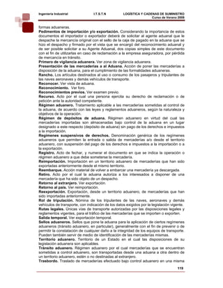 Ingeniería Industrial            I.T.S.T.N         LOGÍSTICA Y CADENAS DE SUMINISTRO
                                                                   Curso de Verano 2008    
formas aduaneras.
Pedimentos de importación y/o exportación. Considerando la importancia de estos
documentos el importador o exportador deberá de solicitar al agente aduanal que le
despache la mercancía original con el sello de la caja de pagado en la aduana que se
hizo el despacho y firmado por el vista que se encargó del reconocimiento aduanal y
de ser posible solicitar a su Agente Aduanal, dos copias simples de este documento
con el fin de utilizarlas en caso de reclamación a la empresa aseguradora, por pérdida
de mercancía en tránsito.
Primero de vigilancia aduanera. Ver zona de vigilancia aduanera.
Presentación de las mercaderías a al Aduana. Acción de poner las mercaderías a
disposición de la aduana, para el cumplimiento de las formalidades aduaneras.
Rancho. Los artículos destinados al uso o consumo de los pasajeros y tripulantes de
las naves aeronaves y demás vehículos de transporte.
Reconocer. Ver vista de aduana.
Reconocimiento. Ver foro.
Reconocimientos previos. Ver examen previo.
Recurso. Acto por el cual una persona ejercita su derecho de reclamación o de
petición ante la autoridad competente.
Régimen aduanero. Tratamiento aplicable a las mercaderías sometidas al control de
la aduana, de acuerdo con las leyes y reglamentos aduaneros, según la naturaleza y
objetivos de la operación.
Régimen de depósitos de aduana. Régimen aduanero en virtud del cual las
mercaderías importadas son almacenadas bajo control de la aduana en un lugar
designado a este respecto (depósito de aduana) sin pago de los derechos e impuestos
a la importación.
Regímenes suspensivos de derechos. Denominación genérica de los regímenes
aduaneros que permiten la entrada o salida de mercaderías a/o desde el territorio
aduanero, con suspensión del pago de los derechos e impuestos a la importación o a
la exportación.
Registro. Acto de fechar, y numerar el documento en que se indica la operación o
régimen aduanero a que debe someterse la mercadería.
Reimportación. Importación en un territorio aduanero de mercaderías que han sido
exportadas anteriormente desde el mismo territorio.
Reembarque. Acción material de volver a embarcar una mercadería ya descargada.
Retiro. Acto por el cual la aduana autoriza a los interesados a disponer de una
mercadería que ha sido objeto de un despacho.
Retorno al extranjero. Ver exportación.
Retorno al país. Ver reimportación.
Reexportación. Exportación, desde un territorio aduanero, de mercaderías que han
sido importadas anteriormente.
Rol de tripulación. Nómina de los tripulantes de las naves, aeronaves y demás
vehículos de transporte, con indicación de los datos exigidos por la legislación vigente.
Rutas legales. Únicas vías de transporte autorizadas por las disposiciones legales y
reglamentos vigentes, para el tráfico de las mercaderías que se importen o exporten.
Salida temporal. Ver exportación temporal.
Sellos aduaneros. Sellos que pone la aduana para la aplicación de ciertos regímenes
aduaneros (tránsito aduanero, en particular), generalmente con el fin de prevenir o de
permitir la constatación de cualquier daño a la integridad de los equipos de transporte.
Pueden también servir de medio de identificación de las mercaderías mismas.
Territorio aduanero. Territorio de un Estado en el cual las disposiciones de su
legislación aduanera son aplicables.
Tránsito aduanero. Régimen aduanero por el cual mercaderías que se encuentran
sometidas a control aduanero, son transportadas desde una aduana a otra dentro de
un territorio aduanero, estén o no destinadas al extranjero.
Trasbordo. Traslado de mercaderías efectuado bajo control aduanero en una misma
                                                                                    119
 