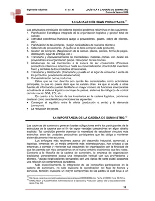 Ingeniería Industrial                         I.T.S.T.N              LOGÍSTICA Y CADENAS DE SUMINISTRO
                                                                                     Curso de Verano 2008              

                                                     1.3 CARACTERÍSTICAS PRINCIPALES.11

Las actividades principales del sistema logístico podemos resumirlas en las siguientes:
1. Planificación Estratégica integrada de la organización logística y gestión total de
    calidad.
2. Actividad económica-financiera (pago a proveedores, gastos, cobro de clientes,
    etc.).
3. Planificación de las compras. (Según necesidades de nuestros clientes).
4. Selección de proveedores. (A quién se le debe comprar cada producto).
5. Gestión de Compras. (Negociación de la calidad, plazos, precios, forma de pagos,
    distribución, lugar de entrega, etc.).
6. Transporte y Aprovisionamiento de mercaderías, materias primas, etc. desde los
    proveedores a la organización propia. Recepción de las mismas.
7. Almacenaje de las mercancías a la espera de ser consumidos (Procesos
    productivos internos o externos o hasta su comercialización.) Control del inventario
    físico y contable de los productos almacenados.
8. Transporte y Distribución. (Transporte y puesta en el lugar de consumo o venta de
    los productos, previamente almacenados).
9. Comercialización de los productos.
         Estas que se han descrito son quizás las consideradas como actividades
principales, lo que no quiere decir que no existan otras. Ya que si acude a otras
fuentes de información puedan facilitarte un mayor número de funciones incorporadas
actualmente al sistema logístico (montaje de piezas, sistemas tecnológicos de control
de Información SGA, EDI, etc.
         En cuanto a la función de los inventarios en la cadena logística, podríamos
destacar como características principales las siguientes:
• Conseguir el equilibrio entre la oferta (producción o venta) y la demanda
    (consumo).
• La reducción de costes.


                               1.4 IMPORTANCIA DE LA CADENA DE SUMINISTRO.12

Las cadenas de suministro generan fuertes obligaciones entre los participantes de la
estructura de la cadena con el fin de lograr ventajas competitivas en algún diseño
explicito. Tal condición permite observar la necesidad de establecer vínculos más
estrechos entre las unidades productivas participantes que las obliga a mantener
sistemáticamente interacciones.
        Los enfoques más recientes acerca del desarrollo industrial, comercial, y
logístico, inmersos en un medio ambiente más interrelacionado, han orillado a las
empresas a corregir y reorientar sus esquemas de organización con la finalidad de
que les permita ser más competitivos en el nuevo entorno económico que les rodea.
Contrario a la filosofía de la cadena de suministro, la empresa de organización
tradicional generalmente busca una integración vertical con sus proveedores y
clientes. Realiza negociaciones personales con una óptica de corto plazo buscando
una relación sin compromisos duraderos.
        Más específicamente, la integración de las compañías participantes en la
cadena de suministro, no sólo involucra la coordinación del flujo de bienes y
servicios, también involucra un mayor compromiso de las partes la cual lleva a un

11
      http://www.navactiva.com/web/es/alog/aseso/general/asesor2/2006/40692.php, Fecha: 24/06/08, Hora: 13:25 hrs.
12
     HAMID, Noori y Russell Rodford. Administración de la Operación y Producción Calidad total y respuesta sensible
     rápida. Pág. 234.

                                                                                                                12
 