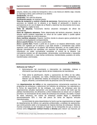 Ingeniería Industrial                       I.T.S.T.N             LOGÍSTICA Y CADENAS DE SUMINISTRO
                                                                                  Curso de Verano 2008     
aduana, desde una unidad de transporte a otra o a la misma en distinto viaje, incluida
su descarga a tierra, para continuar a su destino.
Verificación. Ver foro.
Verificador. Ver vista de aduanas.
Verificación previa, ver examen previo.
Vista de recepción y control a bordo de aeronaves. Operaciones por las cuales la
aeronave es visitada por la aduana a su llegada al aeropuerto o durante su
permanencia en él, con el objeto de a) Recibir y examinar los documentos de la nave,
y, b) Registrar y vigilar la nave.
Vista de aduanas. Funcionario técnico aduanero encargado de aforar las
mercaderías.
Zona de vigilancia aduanera. Parte determinada del territorio aduanero, donde la
aduana ejerce poderes especiales en virtud de los cuales aplica o puede aplicar
medidas especiales de control aduanero.
Zona marítima aduanera. Espacio marítimo donde la aduana ejerce jurisdicción de
acuerdo con la legislación correspondiente.
Zona o puerto franco. Ver zona o puerto libre.
Zona o puerto libre. Puerto o parte de un puerto o un espacio determinado, cuyos
límites son vigilados por la aduana y que está situado o considerado bajo ciertos
aspectos como situado en el exterior del territorio aduanero, en los cuales todas o
algunas mercaderías son admitidas con exención de derechos e impuestos a la
importación y/o están normalmente sometidas al control de la aduana. Las
mercaderías pueden ser allí depositadas, almacenadas, acondicionadas y expuestas
sin ninguna restricción, o, bajo ciertas condiciones, transbordadas, puestas a la venta,
transformadas o terminadas.


                                                                                           4.3 TRÁFICO.

Definición de Tráfico.46
       Administración del movimiento e intercambio de materiales, órdenes e
       información que tiene lugar dentro de las instalaciones de manufactura.

           Trata sobre la planificación, diseño y operaciones de tráfico en las calles,
           carreteras y autopistas, sus redes, infraestructuras, tierras colindantes y su
           relación con los diferentes medios de transporte consiguiendo una movilidad
           segura, eficiente y conveniente tanto de personas como de mercancías.

Los departamentos de tráfico en las organizaciones rutinariamente examinan los
programas de embarque y seleccionan los métodos de embarque, los calendarios y
la forma de seguimiento de las entregas. Los costos de embarque para las
organizaciones actuales representan una proporción tan enorme del costo que las
plantas manufactureras, los almacenes y otras instalaciones se ubican con un objetivo
prioritario: la minimización de los costos de embarque de entrada y de salida. A pesar
de estos esfuerzos, los costos de embarque pueden llegar a representar
aproximadamente 50% o más del precio de venta de algunos artículos
manufacturados.
         La enormidad de estos desembolsos ha hecho que las organizaciones se hagan
de departamentos de tráficos con gerentes profesionales y analistas de operaciones,
que continuamente están a la búsqueda de mejores técnicas de embarque. Además,
muchas empresas se han lanzado al negocio de los transportes (lo que a veces se
conoce como integración vertical inversa o directa) para reducir sus facturas por

46
     GAITHER, Norman y Frazier Greg. Administración de Producción y Operaciones.Pág. 559

                                                                                                    120
 
