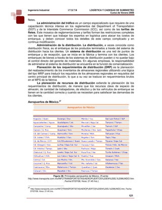 Ingeniería Industrial                 I.T.S.T.N         LOGÍSTICA Y CADENAS DE SUMINISTRO
                                                                        Curso de Verano 2008      
fletes.
        La administración del tráfico es un campo especializado que requiere de una
capacitación técnica intensa en los reglamentos del Department of Transportation
(DOT) y de la Interstate Commerce Commission (ICC), así como de las tarifas de
fletes. Este mosaico de reglamentaciones y tarifas forman las restricciones completas
con las que tienen que trabajar los expertos en logística para atacar los costos de
embarque, y deben conocer todos los detalles de este campo complicado y en
continua modificación.
        Administración de la distribución. La distribución, a veces conocida como
distribución física, es el embarque de los productos terminados a través del sistema de
distribución hacia los clientes. Un sistema de distribución es una red de puntos de
embarque y de recepción, que se inicia en la fábrica y termina con los clientes. Los
embarques de bienes a través de los sistemas de distribución pueden o no quedar bajo
el control directo del gerente de materiales. En algunas empresas, la responsabilidad
de administrar el sistema de distribución se encuentra en la función de comercialización.
        Planeación de los requerimientos de distribución (DRP) es la planeación
del reabastecimiento de los inventarios de almacenes regionales utilizando una lógica
del tipo MRP para traducir los requisitos de los almacenes regionales en requisitos del
centro principal de distribución, lo que a su vez se traduce en requerimientos brutos
en el MPS de la fábrica.
        La planeación de recursos de distribución extiende la planeación de los
requerimientos de distribución, de manera que los recursos clave de espacio de
almacén, de cantidad de trabajadores, de efectivo y de los vehículos de embarque se
tienen en la cantidad correcta y cuando se necesitan para satisfacer las demandas de
los clientes.

Aeropuertos de México.47




                         Figura 38. Principales aeropuertos de México. (Fuente:
http://www.transporte.com.mx/INFOTRANSPORTISTAS/AEROPUERTOS%20EN%20EL%20MUNDO.htm
                                  , Fecha:07/07/08, Hora: 21:45 hrs.)

47
     http://www.transporte.com.mx/INFOTRANSPORTISTAS/AEROPUERTOS%20EN%20EL%20MUNDO.htm, Fecha:
     07/07/08, Hora: 21:45 hrs.

                                                                                           121
 