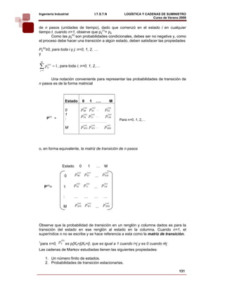 Ingeniería Industrial                                I.T.S.T.N               LOGÍSTICA Y CADENAS DE SUMINISTRO
                                                                                             Curso de Verano 2008    
de n pasos (unidades de tiempo), dado que comenzó en el estado i en cualquier
tiempo t. cuando n=1, observe que pij(1)= pij.
       Como las pij(n) son probabilidades condicionales, debes ser no negativa y, como
el proceso debe hacer una transición a algún estado, deben satisfacer las propiedades

Pij(n)≥0, para toda i y j: n=0, 1, 2, …
y

    M

∑p  j =1
            (n)
            ij     = 1 , para toda i; n=0, 1, 2,…


      Una notación conveniente para representar las probabilidades de transición de
n pasos es de la forma matricial



                              Estado       0    1      ….              M

                              0        p 00 ) p 01 )
                                         (n     (n
                                                        ...     p 02 )
                                                                  (n

                              1        p10 ) p11 )
                                        (n    (n
                                                       …         p1(M)
                                                                    n
            P(n) =            :                                            Para n=0, 1, 2,…
                                       ……………………………
                                        (n) (n)    (n )
                              M        pM0     p
                                            M1 …   MM           p




o, en forma equivalente, la matriz de transición de n pasos



                         Estado        0       1        …       M

                          0       p 00 ) p 01 )
                                    (n     (n
                                                       ...    p 0n )
                                                                (
                                                                  M



           P(n)=          1       p10 ) p11 )
                                   (n    (n
                                                    ...       p1(M)
                                                                 n




                          :       …        …        …          …

                          M       p M )0 p M 1
                                    (n     (n)
                                                       ...
                                                                 (n )
                                                               p MM



Observe que la probabilidad de transición en un renglón y columna dados es para la
transición del estado en ese renglón al estado en la columna. Cuando n=1, el
superíndice n no se escribe y se hace referencia a esta como la matriz de transición.
           (0)
para n=0, pij es p{X0=j|X0=i}, que es igual a 1 cuando i=j y es 0 cuando i≠j
1


Las cadenas de Markov estudiadas tienen las siguientes propiedades:

           1. Un número finito de estados.
           2. Probabilidades de transición estacionarias.

                                                                                                            131
 
