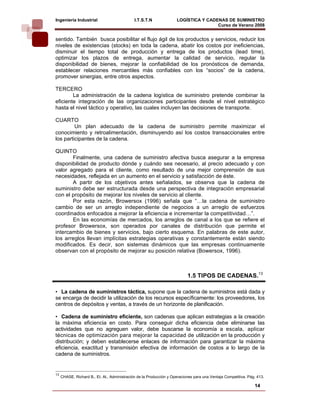 Ingeniería Industrial                         I.T.S.T.N              LOGÍSTICA Y CADENAS DE SUMINISTRO
                                                                                     Curso de Verano 2008                 
sentido. También busca posibilitar el flujo ágil de los productos y servicios, reducir los
niveles de existencias (stocks) en toda la cadena, abatir los costos por ineficiencias,
disminuir el tiempo total de producción y entrega de los productos (lead time),
optimizar los plazos de entrega, aumentar la calidad de servicio, regular la
disponibilidad de bienes, mejorar la confiabilidad de los pronósticos de demanda,
establecer relaciones mercantiles más confiables con los “socios” de la cadena,
promover sinergias, entre otros aspectos.

TERCERO
        La administración de la cadena logística de suministro pretende combinar la
eficiente integración de las organizaciones participantes desde el nivel estratégico
hasta el nivel táctico y operativo, las cuales incluyen las decisiones de transporte.

CUARTO
         Un plan adecuado de la cadena de suministro permite maximizar el
conocimiento y retroalimentación, disminuyendo así los costos transaccionales entre
los participantes de la cadena.

QUINTO
       Finalmente, una cadena de suministro afectiva busca asegurar a la empresa
disponibilidad de producto dónde y cuándo sea necesario, al precio adecuado y con
valor agregado para el cliente, como resultado de una mejor comprensión de sus
necesidades, reflejada en un aumento en el servicio y satisfacción de éste.
       A partir de los objetivos antes señalados, se observa que la cadena de
suministro debe ser estructurada desde una perspectiva de integración empresarial
con el propósito de mejorar los niveles de servicio al cliente.
       Por esta razón, Browersox (1996) señala que “…la cadena de suministro
cambio de ser un arreglo independiente de negocios a un arreglo de esfuerzos
coordinados enfocados a mejorar la eficiencia e incrementar la competitividad…”.
       En las economías de mercados, los arreglos de canal a los que se refiere el
profesor Browersox, son operados por canales de distribución que permite el
intercambio de bienes y servicios, bajo cierto esquema. En palabras de este autor,
los arreglos llevan implícitas estrategias operativas y constantemente están siendo
modificados. Es decir, son sistemas dinámicos que las empresas continuamente
observan con el propósito de mejorar su posición relativa (Bowersox, 1996).



                                                                           1.5 TIPOS DE CADENAS.13

• La cadena de suministros táctica, supone que la cadena de suministros está dada y
se encarga de decidir la utilización de los recursos específicamente: los proveedores, los
centros de depósitos y ventas, a través de un horizonte de planificación.

• Cadena de suministro eficiente, son cadenas que aplican estrategias a la creación
la máxima eficiencia en costo. Para conseguir dicha eficiencia debe eliminarse las
actividades que no agreguen valor, debe buscarse la economía a escala, aplicar
técnicas de optimización para mejorar la capacidad de utilización en la producción y
distribución; y deben establecerse enlaces de información para garantizar la máxima
eficiencia, exactitud y transmisión efectiva de información de costos a lo largo de la
cadena de suministros.


13
     CHASE, Richard B., Et. Al., Administración de la Producción y Operaciones para una Ventaja Competitiva. Pág. 413.

                                                                                                                14
 
