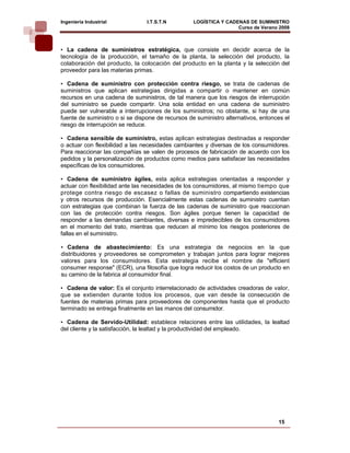 Ingeniería Industrial            I.T.S.T.N         LOGÍSTICA Y CADENAS DE SUMINISTRO
                                                                   Curso de Verano 2008    

• La cadena de suministros estratégica, que consiste en decidir acerca de la
tecnología de la producción, el tamaño de la planta, la selección del producto, la
colaboración del producto, la colocación del producto en la planta y la selección del
proveedor para las materias primas.

• Cadena de suministro con protección contra riesgo, se trata de cadenas de
suministros que aplican estrategias dirigidas a compartir o mantener en común
recursos en una cadena de suministros, de tal manera que los riesgos de interrupción
del suministro se puede compartir. Una sola entidad en una cadena de suministro
puede ser vulnerable a interrupciones de los suministros; no obstante, si hay de una
fuente de suministro o si se dispone de recursos de suministro alternativos, entonces el
riesgo de interrupción se reduce.

• Cadena sensible de suministro, estas aplican estrategias destinadas a responder
o actuar con flexibilidad a las necesidades cambiantes y diversas de los consumidores.
Para reaccionar las compañías se valen de procesos de fabricación de acuerdo con los
pedidos y la personalización de productos como medios para satisfacer las necesidades
específicas de los consumidores.

• Cadena de suministro ágiles, esta aplica estrategias orientadas a responder y
actuar con flexibilidad ante las necesidades de los consumidores, al mismo tiempo que
protege contra riesgo de escasez o fallas de suministro compartiendo existencias
y otros recursos de producción. Esencialmente estas cadenas de suministro cuentan
con estrategias que combinan la fuerza de las cadenas de suministro que reaccionan
con las de protección contra riesgos. Son ágiles porque tienen la capacidad de
responder a las demandas cambiantes, diversas e impredecibles de los consumidores
en el momento del trato, mientras que reducen al mínimo los riesgos posteriores de
fallas en el suministro.

• Cadena de abastecimiento: Es una estrategia de negocios en la que
distribuidores y proveedores se comprometen y trabajan juntos para lograr mejores
valores para los consumidores. Esta estrategia recibe el nombre de "efficient
consumer response" (ECR), una filosofía que logra reducir los costos de un producto en
su camino de la fabrica al consumidor final.

• Cadena de valor: Es el conjunto interrelacionado de actividades creadoras de valor,
que se extienden durante todos los procesos, que van desde la consecución de
fuentes de materias primas para proveedores de componentes hasta que el producto
terminado se entrega finalmente en las manos del consumidor.

• Cadena de Servido-Utilidad: establece relaciones entre las utilidades, la lealtad
del cliente y la satisfacción, la lealtad y la productividad del empleado.




                                                                                   15
 
