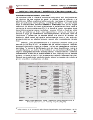 Ingeniería Industrial                        I.T.S.T.N               LOGÍSTICA Y CADENAS DE SUMINISTRO
                                                                                     Curso de Verano 2008                
     2.1 METODOLOGÍAS PARA EL DISEÑO DE CADENAS DE SUMINISTRO.

Administración de la Cadena de Suministro.14
La administración de la cadena de suministros constituye un tema de actualidad en
los negocios. La idea consiste en aplicar un enfoque total de sistemas a la
administración del flujo completo de la información, los materiales y servicios, partiendo
de los proveedores de materias primas y pasando por las fábricas y almacenes hasta
llegar al consumidor final. El término cadena de suministros viene de una imagen
relacionada con la forma en que las organizaciones se encuentran vinculadas desde la
perspectiva de una compañía específica. En la figura 2 se muestra una cadena global
de suministros para empresas de manufactura y servicios. Advierta el vínculo que existe
entre los proveedores que llevan a cabo operaciones de entrada, de manufactura y
servicios de apoyo, que transforman las entradas en productos y de servicios, y entre los
distribuidores y proveedores de servicios locales que localizan el producto. La
localización puede consistir estrictamente en la entrega del producto o en algún otro
proceso involucrado que adapta el producto o servicio a las necesidades del mercado
local.
        Entonces, ¿por qué la administración de la cadena de suministros constituye un
tema tan popular hoy en día? La respuesta es que muchas compañías consiguen
ventajas competitivas importantes al configurar y manejar sus operaciones de cadena de
suministros. Por ejemplo, la Dell Computer omite las etapas de distribución y venta al
menudeo típicas de una cadena de suministros de una compañía manufacturera. Esa
empresa recibe pedidos de clientes de computadoras a través de la Internet y las fabrica
directamente de acuerdo con las especificaciones de éstos. Las computadoras jamás se
envían a los centros de distribución ni se exhiben en una tienda de ventas al menudeo.
Mediante ese procedimiento, los clientes pueden obtener los modelos más recientes a
precios competitivos en sólo cinco o seis días.




        Figura 2. Red de cadena de suministro. (Fuente. Chase Richard B. Et. Al. Administración de la
                    Producción y Operaciones para una Ventaja Competitiva. Pág. 407)




14
     CHASE, Richard B. Et. Al., Administración de la Producción y Operaciones para una Ventaja Competitiva. Pág. 406.

                                                                                                               17
 