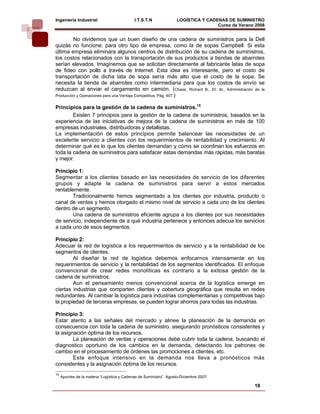 Ingeniería Industrial                        I.T.S.T.N               LOGÍSTICA Y CADENAS DE SUMINISTRO
                                                                                     Curso de Verano 2008    
         No olvidemos que un buen diseño de una cadena de suministros para la Dell
quizás no funcione: para otro tipo de empresa, como la de sopas Campbell. Si esta
última empresa eliminara algunos centros de distribución de su cadena de suministros,
los costos relacionados con la transportación de sus productos a tiendas de abarrotes
serían elevados. Imaginemos que se solicitan directamente al fabricante latas de sopa
de fideo con pollo a través de Internet. Esta idea es interesante, pero el costo de
transportación de dicha lata de sopa sería más alto que el costo de la sopa. Se
necesita la tienda de abarrotes como intermediaria para que los costos de envío se
reduzcan al enviar el cargamento en camión. (Chase, Richard B., Et. Al., Administración de la
Producción y Operaciones para una Ventaja Competitiva. Pág. 407.)


Principios para la gestión de la cadena de suministros.15
        Existen 7 principios para la gestión de la cadena de suministros, basados en la
experiencia de las iniciativas de mejora de la cadena de suministros en más de 100
empresas industriales, distribuidoras y detallistas.
La implementación de estos principios permite balancear las necesidades de un
excelente servicio a clientes con los requerimientos de rentabilidad y crecimiento. Al
determinar qué es lo que los clientes demandan y cómo se coordinan los esfuerzos en
toda la cadena de suministros para satisfacer estas demandas más rápidas, más baratas
y mejor.

Principio 1:
Segmentar a los clientes basado en las necesidades de servicio de los diferentes
grupos y adapte la cadena de suministros para servir a estos mercados
rentablemente.
       Tradicionalmente hemos segmentado a los clientes por industria, producto o
canal de ventas y hemos otorgado el mismo nivel de servicio a cada uno de los clientes
dentro de un segmento.
       Una cadena de suministros eficiente agrupa a los clientes por sus necesidades
de servicio, independiente de a qué industria pertenece y entonces adecua los servicios
a cada uno de esos segmentos.

Principio 2:
Adecuar la red de logística a los requerimientos de servicio y a la rentabilidad de los
segmentos de clientes.
        Al diseñar la red de logística debemos enfocarnos intensamente en los
requerimientos de servicio y la rentabilidad de los segmentos identificados. El enfoque
convencional de crear redes monolíticas es contrario a la exitosa gestión de la
cadena de suministros.
        Aun el pensamiento menos convencional acerca de la logística emerge en
ciertas industrias que comparten clientes y cobertura geográfica que resulta en redes
redundantes. Al cambiar la logística para industrias complementarias y competitivas bajo
la propiedad de terceras empresas, se pueden lograr ahorros para todas las industrias.

Principio 3:
Estar atento a las señales del mercado y alinee la planeación de la demanda en
consecuencia con toda la cadena de suministro, asegurando pronósticos consistentes y
la asignación óptima de los recursos.
        La planeación de ventas y operaciones debe cubrir toda la cadena, buscando el
diagnostico oportuno de los cambios en la demanda, detectando los patrones de
cambio en el procesamiento de órdenes las promociones a clientes, etc.
        Este enfoque intensivo en la demanda nos lleva a pronósticos más
consistentes y la asignación óptima de los recursos.
15
     Apuntes de la materia “Logística y Cadenas de Suministro”, Agosto-Diciembre 2007.

                                                                                                    18
 