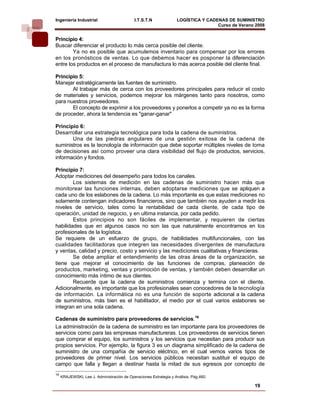 Ingeniería Industrial                        I.T.S.T.N              LOGÍSTICA Y CADENAS DE SUMINISTRO
                                                                                    Curso de Verano 2008    
Principio 4:
Buscar diferenciar el producto lo más cerca posible del cliente.
        Ya no es posible que acumulemos inventario para compensar por los errores
en los pronósticos de ventas. Lo que debemos hacer es posponer la diferenciación
entre los productos en el proceso de manufactura lo más acerca posible del cliente final.

Principio 5:
Manejar estratégicamente las fuentes de suministro.
       Al trabajar más de cerca con los proveedores principales para reducir el costo
de materiales y servicios, podemos mejorar los márgenes tanto para nosotros, como
para nuestros proveedores.
       El concepto de exprimir a los proveedores y ponerlos a competir ya no es la forma
de proceder, ahora la tendencia es "ganar-ganar"

Principio 6:
Desarrollar una estrategia tecnológica para toda la cadena de suministros.
       Una de las piedras angulares de una gestión exitosa de la cadena de
suministros es la tecnología de información que debe soportar múltiples niveles de toma
de decisiones así como proveer una clara visibilidad del flujo de productos, servicios,
información y fondos.

Principio 7:
Adoptar mediciones del desempeño para todos los canales.
        Los sistemas de medición en las cadenas de suministro hacen más que
monitorear las funciones internas, deben adoptarse mediciones que se apliquen a
cada uno de los eslabones de la cadena. Lo más importante es que estas mediciones no
solamente contengan indicadores financieros, sino que también nos ayuden a medir los
niveles de servicio, tales como la rentabilidad de cada cliente, de cada tipo de
operación, unidad de negocio, y en ultima instancia, por cada pedido.
        Estos principios no son fáciles de implementar, y requieren de ciertas
habilidades que en algunos casos no son las que naturalmente encontramos en los
profesionales de la logística.
Se requiere de un esfuerzo de grupo, de habilidades multifuncionales, con las
cualidades facilitadoras que integren las necesidades divergentes de manufactura
y ventas, calidad y precio, costo y servicio y las mediciones cualitativas y financieras.
        Se debe ampliar el entendimiento de las otras áreas de la organización, se
tiene que mejorar el conocimiento de las funciones de compras, planeación de
productos, marketing, ventas y promoción de ventas, y también deben desarrollar un
conocimiento más íntimo de sus clientes.
        Recuerde que la cadena de suministros comienza y termina con el cliente.
Adicionalmente, es importante que los profesionales sean conocedores de la tecnología
de información. La informática no es una función de soporte adicional a la cadena
de suministros, más bien es el habilitador, el medio por el cual varios eslabones se
integran en una sola cadena.

Cadenas de suministro para proveedores de servicios.16
La administración de la cadena de suministro es tan importante para los proveedores de
servicios como para las empresas manufactureras. Los proveedores de servicios tienen
que comprar el equipo, los suministros y los servicios que necesitan para producir sus
propios servicios. Por ejemplo, la figura 3 es un diagrama simplificado de la cadena de
suministro de una compañía de servicio eléctrico, en el cual vemos varios tipos de
proveedores de primer nivel. Los servicios públicos necesitan sustituir el equipo de
campo que falla y llegan a destinar hasta la mitad de sus egresos por concepto de
16
     KRAJEWSKI, Lee J. Administración de Operaciones Estrategia y Análisis. Pág.460.

                                                                                                   19
 