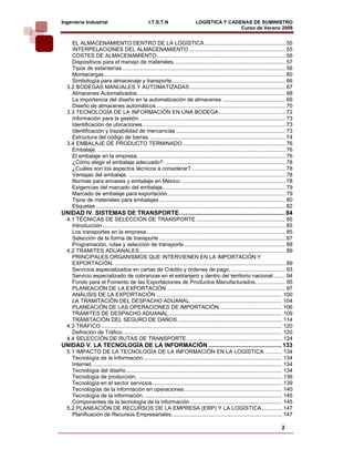 Ingeniería Industrial                               I.T.S.T.N                    LOGÍSTICA Y CADENAS DE SUMINISTRO
                                                                                                 Curso de Verano 2008                            
    EL ALMACENAMIENTO DENTRO DE LA LOGÍSTICA..................................................... 55
    INTERPELACIONES DEL ALMACENAMIENTO ............................................................... 55
    COSTES DE ALMACENAMIENTO.................................................................................... 56
    Dispositivos para el manejo de materiales. ........................................................................ 57
    Tipos de estanterías .......................................................................................................... 58
    Montacargas ...................................................................................................................... 60
    Simbología para almacenaje y transporte.......................................................................... 66
  3.2 BODEGAS MANUALES Y AUTOMATIZADAS .............................................................. 67
    Almacenes Automatizados. ............................................................................................... 68
    La importancia del diseño en la automatización de almacenes ......................................... 69
    Diseño de almacenes automáticos .................................................................................... 70
  3.3 TECNOLOGÍA DE LA INFORMACIÓN EN UNA BODEGA ........................................... 72
    Información para la gestión. .............................................................................................. 73
    Identificación de ubicaciones. ............................................................................................ 73
    Identificación y trazabilidad de mercancías ....................................................................... 73
    Estructura del código de barras. ........................................................................................ 74
  3.4 EMBALAJE DE PRODUCTO TERMINADO ................................................................... 76
    Embalaje. .......................................................................................................................... 76
    El embalaje en la empresa. ............................................................................................... 76
    ¿Cómo elegir el embalaje adecuado? ............................................................................... 78
    ¿Cuáles son los aspectos técnicos a considerar? ............................................................. 78
    Ventajas del embalaje. ...................................................................................................... 78
    Normas para envases y embalaje en México. ................................................................... 78
    Exigencias del marcado del embalaje................................................................................ 79
    Marcado de embalaje para exportación. ............................................................................ 79
    Tipos de materiales para embalajes .................................................................................. 80
    Etiquetas ........................................................................................................................... 82
UNIDAD IV. SISTEMAS DE TRANSPORTE. .............................................................. 84
  4.1 TÉCNICAS DE SELECCIÓN DE TRANSPORTE .......................................................... 85
    Introducción ....................................................................................................................... 85
    Los transportes en la empresa .......................................................................................... 85
    Selección de la forma de transporte .................................................................................. 87
    Programación, rutas y selección de transporte .................................................................. 88
  4.2 TRAMITES ADUANALES ............................................................................................... 89
    PRINCIPALES ORGANISMOS QUE INTERVIENEN EN LA IMPORTACIÓN Y
    EXPORTACIÓN. ............................................................................................................... 89
    Servicios especializados en cartas de Crédito y órdenes de pago. ................................... 93
    Servicio especializado de cobranzas en el extranjero y dentro del territorio nacional. ....... 94
    Fondo para el Fomento de las Exportaciones de Productos Manufacturados. .................. 95
    PLANEACIÓN DE LA EXPORTACIÓN ............................................................................. 97
    ANÁLISIS DE LA EXPORTACIÓN .................................................................................. 100
    LA TRAMITACIÓN DEL DESPACHO ADUANAL. ........................................................... 104
    PLANEACIÓN DE LAS OPERACIONES DE IMPORTACIÓN. ........................................ 106
    TRÁMITES DE DESPACHO ADUANAL. ......................................................................... 109
    TRÁMITACIÓN DEL SEGURO DE DAÑOS .................................................................... 114
  4.3 TRÁFICO ...................................................................................................................... 120
    Definición de Tráfico. ....................................................................................................... 120
  4.4 SELECCIÓN DE RUTAS DE TRANSPORTE .............................................................. 124
UNIDAD V. LA TECNOLOGÍA DE LA INFORMACIÓN ............................................ 133
  5.1 IMPACTO DE LA TECNOLOGÍA DE LA INFORMACIÓN EN LA LOGÍSTICA ........... 134
    Tecnología de la Información........................................................................................... 134
    Internet. ........................................................................................................................... 134
    Tecnología del diseño...................................................................................................... 134
    Tecnología de producción. .............................................................................................. 136
    Tecnología en el sector servicios..................................................................................... 139
    Tecnologías de la información en operaciones. ............................................................... 140
    Tecnología de la información. .......................................................................................... 145
    Componentes de la tecnología de la información. ........................................................... 145
  5.2 PLANEACIÓN DE RECURSOS DE LA EMPRESA (ERP) Y LA LOGÍSTICA ............. 147
    Planificación de Recursos Empresariales ........................................................................ 147

                                                                                                                                      2
 