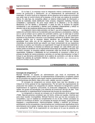 Ingeniería Industrial                          I.T.S.T.N             LOGÍSTICA Y CADENAS DE SUMINISTRO
                                                                                     Curso de Verano 2008                 
        En la fase 2, la empresa inicia la integración interna combinando compras,
control de producción y distribución, en un departamento de administración de
materiales. El centro focal es la integración de los aspectos de la cadena de suministro
que están bajo el control directo de la empresa, a fin de crear una cadena de suministro
interna. En esta fase, las compañías utilizan un sistema ininterrumpido de información y
control de materiales, desde distribución hasta compras, integrando marketing, finanzas,
contabilidad y operaciones. Se pone mayor interés en la eficiencia y en los enlaces
electrónicos con los clientes y proveedores. A pesar de todo, la empresa ha seguido
considerando a sus proveedores y clientes como entidades independientes y enfoca su
atención más en las cuestiones tácticas que en las de tipo estratégico.
        La integración interna debe preceder a la fase 3, que es la integración externa. La
cadena de suministro interna se ha extendido para que abarque a proveedores y clientes,
con lo cual se enlazó con la cadena de suministro externa, que no está bajo el control
directo de la empresa. Esta última tendrá que cambiar su enfoque, de una orientación
centrada en los productos o servicios a una orientación centrada en el cliente. Este nuevo
enfoque significa que la empresa deberá identificar las prioridades competitivas
apropiadas para cada uno de los segmentos de su mercado. Para sus clientes
industriales, la empresa tendrá que adquirir una mayor comprensión de sus respectivos
productos, su cultura, sus mercados y su organización. En lugar de reaccionar solamente a
la demanda del cliente, la empresa se esfuerza por trabajar con cada cliente para que
ambas partes se beneficien con el mejoramiento de los flujos de materiales y servicios. Por
el mismo concepto, la compañía deberá comprender mejor las formas de organización,
capacidades, fortalezas y debilidades de sus proveedores (e incorporar a éstos en el
proceso de diseño de nuevos productos o servicios, en una fase más temprana). La fase 3
incluye lo que llamamos administración de la cadena de suministro y en ella se intenta
integrar las cadenas de suministro internas y externas. (KRAJEWSKI, Lee J. Administración de
Operaciones Estrategia y Análisis. Pág.460.)



                                                                 2.2 REINGENIERÍA Y LOGÍSTICA.

REINGENIERÍA.

Concepto de reingeniería.17
Michael Hammer, el experto en administración que inició el movimiento de
reingeniería, define a ésta como "el replanteamiento fundamental y el rediseño radical
de los procesos de negocios para lograr mejoras impresionantes en medidas críticas y
contemporáneas del diseño, tales como costo, calidad, servicio y rapidez".
        El concepto de reingeniería se conoce desde hace casi dos décadas y se
instauró en forma gradual en las organizaciones. Por tal razón las organizaciones de
producción han estado a la vanguardia sin saberlo. Abrazaron la reingeniería cuando
implementaron la ingeniería concurrente, la producción adelgazada, la manufactura
celular, los grupos de tecnologías y los sistemas de producción del tipo de jalar. Todo
ello representa un replanteamiento fundamental del proceso de manufactura.
        La reingeniería a menudo se compara con la administración de la calidad total
(TQM). Algunas personas consideran que, de hecho, ambas son iguales, mientras que
para otras resultan incompatibles. Michael Hammer dice que los dos conceptos son
compatibles y que en realidad se complementan el uno al otro. Ambos conceptos se
centran en el enfoque al cliente. Los conceptos de equipos de trabajo, participación del
trabajador y empoderamiento, interfuncionalidad, análisis y medición de procesos,
participación de los proveedores y benchmarking son contribuciones significativas de la
administración de la calidad. Además, ésta de nuevo hace hincapié en la necesidad de
una perspectiva "total" de la organización en una época en la que se presenta una
17
     CHASE, Richard B., Et. Al., Administración de la Producción y Operaciones para una Ventaja Competitiva. Pág. 377.

                                                                                                                21
 