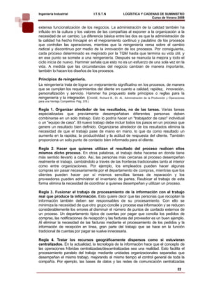 Ingeniería Industrial                      I.T.S.T.N        LOGÍSTICA Y CADENAS DE SUMINISTRO
                                                                            Curso de Verano 2008         
extensa funcionalización de los negocios. La administración de la calidad también ha
influido en la cultura y los valores de las compañías al exponer a la organización a la
necesidad de un cambio. La diferencia básica entre las dos es que la administración de
la calidad ha hecho hincapié en el mejoramiento continuo y paulatino de los procesos
que controlan las operaciones, mientras que la reingeniería versa sobre el cambio
radical y discontinuo por medio de la innovación de los procesos. Por consiguiente,
cada proceso determinado es mejorado por la TQM hasta que termina su vida útil, y
en ese punto se somete a una reingeniería. Después se reanuda la mejora y todo el
ciclo inicia de nuevo. Hammer señala que esto no es un esfuerzo de una sola vez en la
vida. A medida que las circunstancias del negocio cambian de manera importante,
también lo hacen los diseños de los procesos.

Principios de reingeniería.
La reingeniería trata de lograr un mejoramiento significativo en los procesos, de manera
que se cumplan los requerimientos del cliente en cuanto a calidad, rapidez, innovación,
personalización y servicio. Hammer ha propuesto siete principios o reglas para la
reingeniería y la integración. (CHASE, Richard B., Et. Al., Administración de la Producción y Operaciones
para una Ventaja Competitiva. Pág. 378.)


Regla 1. Organizar alrededor de los resultados, no de las tareas. Varias tareas
especializadas que previamente desempeñaban diferentes personas deben
combinarse en un solo trabajo. Esto lo podría hacer un "trabajador de caso" individual
o un "equipo de caso". El nuevo trabajo debe incluir todos los pasos en un proceso que
genere un resultado bien definido. Organizarse alrededor de los resultados elimina la
necesidad de que el trabajo pase de mano en mano, lo que da como resultado un
aumento en la rapidez, la productividad y la actitud de respuesta del cliente. También
proporciona un solo punto de contacto bien informado para el cliente.

Regla 2. Hacer que quienes utilizan el resultado del proceso realicen ellos
mismos dicho proceso. En otras palabras, el trabajo debe hacerse en donde tiene
más sentido llevarlo a cabo. Así, las personas más cercanas al proceso desempeñan
realmente el trabajo, cambiándolo a través de las fronteras tradicionales tanto al interior
como entre organizaciones. Por ejemplo, los empleados pueden hacer algunas
compras sin pasar necesariamente por el departamento de compras, mientras que los
clientes pueden hacer por sí mismos sencillas tareas de reparación y los
proveedores pueden administrar el inventario de partes. Reubicar el trabajo de esta
forma elimina la necesidad de coordinar a quienes desempeñan y utilizan un proceso.

Regla 3. Fusionar el trabajo de procesamiento de la información con el trabajo
real que produce la información. Esto quiere decir que las personas que recopilan la
información también deben ser responsables de su procesamiento. Con ello se
minimiza la necesidad de que otro grupo concilie y procese esa información y se reducen
considerablemente los errores al disminuir el número de puntos de contacto externos de
un proceso. Un departamento típico de cuentas por pagar que concilia los pedidos de
compras, las notificaciones de recepción y las facturas del proveedor es un buen ejemplo.
Al eliminar la necesidad de las facturas mediante el procesamiento de los pedidos y la
información de recepción en línea, gran parte del trabajo que se hace en la función
tradicional de cuentas por pagar se vuelve innecesaria.

Regla 4. Tratar los recursos geográficamente dispersos como si estuvieran
centralizados. En la actualidad, la tecnología de la información hace que el concepto de
las operaciones híbridas centralizadas/descentralizadas sea una realidad. Esto facilita el
procesamiento paralelo del trabajo mediante unidades organizacionales separadas que
desempeñan el mismo trabajo, mejorando al mismo tiempo el control general de toda la
compañía. Por ejemplo, las bases de datos y las redes de comunicación centralizadas

                                                                                                   22
 
