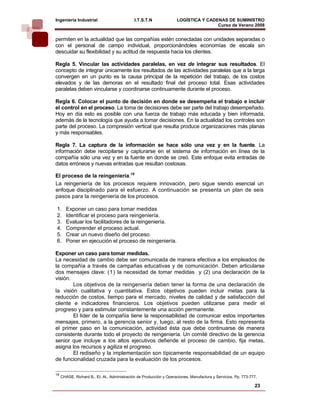 Ingeniería Industrial                         I.T.S.T.N              LOGÍSTICA Y CADENAS DE SUMINISTRO
                                                                                     Curso de Verano 2008             
permiten en la actualidad que las compañías estén conectadas con unidades separadas o
con el personal de campo individual, proporcionándoles economías de escala sin
descuidar su flexibilidad y su actitud de respuesta hacia los clientes.

Regla 5. Vincular las actividades paralelas, en vez de integrar sus resultados. El
concepto de integrar únicamente los resultados de las actividades paralelas que a la larga
convergen en un punto es la causa principal de la repetición del trabajo, de los costos
elevados y de las demoras en el resultado final del proceso total. Esas actividades
paralelas deben vincularse y coordinarse continuamente durante el proceso.

Regla 6. Colocar el punto de decisión en donde se desempeña el trabajo e incluir
el control en el proceso. La toma de decisiones debe ser parte del trabajo desempeñado.
Hoy en día esto es posible con una fuerza de trabajo más educada y bien informada,
además de la tecnología que ayuda a tomar decisiones. En la actualidad los controles son
parte del proceso. La compresión vertical que resulta produce organizaciones más planas
y más responsables.

Regla 7. La captura de la información se hace sólo una vez y en la fuente. La
información debe recopilarse y capturarse en el sistema de información en línea de la
compañía sólo una vez y en la fuente en donde se creó. Este enfoque evita entradas de
datos erróneos y nuevas entradas que resultan costosas.

El proceso de la reingeniería.18
La reingeniería de los procesos requiere innovación, pero sigue siendo esencial un
enfoque disciplinado para el esfuerzo. A continuación se presenta un plan de seis
pasos para la reingeniería de los procesos.

1.      Exponer un caso para tomar medidas
2.      Identificar el proceso para reingeniería.
3.      Evaluar los facilitadores de la reingeniería.
4.      Comprender el proceso actual.
5.      Crear un nuevo diseño del proceso.
6.      Poner en ejecución el proceso de reingeniería.

Exponer un caso para tomar medidas.
La necesidad de cambio debe ser comunicada de manera efectiva a los empleados de
la compañía a través de campañas educativas y de comunicación. Deben articularse
dos mensajes clave: (1) la necesidad de tomar medidas y (2) una declaración de la
visión.
        Los objetivos de la reingeniería deben tener la forma de una declaración de
la visión cualitativa y cuantitativa. Estos objetivos pueden incluir metas para la
reducción de costos, tiempo para el mercado, niveles de calidad y de satisfacción del
cliente e indicadores financieros. Los objetivos pueden utilizarse para medir el
progreso y para estimular constantemente una acción permanente.
        El líder de la compañía tiene la responsabilidad de comunicar estos importantes
mensajes, primero, a la gerencia senior y, luego, al resto de la firma. Esto representa
el primer paso en la comunicación, actividad ésta que debe continuarse de manera
consistente durante todo el proyecto de reingeniería. Un comité directivo de la gerencia
senior que incluye a los altos ejecutivos defiende el proceso de cambio, fija metas,
asigna los recursos y agiliza el progreso.
        El rediseño y la implementación son típicamente responsabilidad de un equipo
de funcionalidad cruzada para la evaluación de los procesos.

18
     CHASE, Richard B., Et. Al., Administración de Producción y Operaciones, Manufactura y Servicios. Pp. 773-777.

                                                                                                                23
 