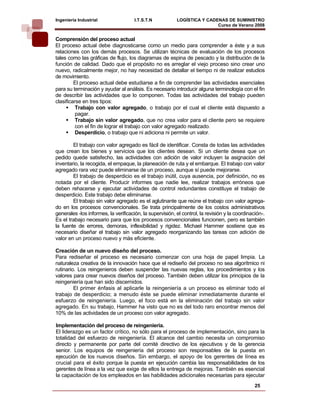Ingeniería Industrial                 I.T.S.T.N           LOGÍSTICA Y CADENAS DE SUMINISTRO
                                                                          Curso de Verano 2008        
Comprensión del proceso actual
El proceso actual debe diagnosticarse como un medio para comprender a éste y a sus
relaciones con los demás procesos. Se utilizan técnicas de evaluación de los procesos
tales como las gráficas de flujo, los diagramas de espina de pescado y la distribución de la
función de calidad. Dado que el propósito no es arreglar el viejo proceso sino crear uno
nuevo, radicalmente mejor, no hay necesidad de detallar el tiempo ni de realizar estudios
de movimiento.
         El proceso actual debe estudiarse a fin de comprender las actividades esenciales
para su terminación y ayudar al análisis. Es necesario introducir alguna terminología con el fin
de describir las actividades que lo componen. Todas las actividades del trabajo pueden
clasificarse en tres tipos:
          Trabajo con valor agregado, o trabajo por el cual el cliente está dispuesto a
          pagar.
          Trabajo sin valor agregado, que no crea valor para el cliente pero se requiere
          con el fin de lograr el trabajo con valor agregado realizado.
          Desperdicio, o trabajo que ni adiciona ni permite un valor.

        El trabajo con valor agregado es fácil de identificar. Consta de todas las actividades
que crean los bienes y servicios que los clientes desean. Si un cliente desea que un
pedido quede satisfecho, las actividades con adición de valor incluyen la asignación del
inventario, la recogida, el empaque, la planeación de ruta y el embarque. El trabajo con valor
agregado rara vez puede eliminarse de un proceso, aunque sí puede mejorarse.
        El trabajo de desperdicio es el trabajo inútil, cuya ausencia, por definición, no es
notada por el cliente. Producir informes que nadie lee, realizar trabajos erróneos que
deben rehacerse y ejecutar actividades de control redundantes constituye el trabajo de
desperdicio. Este trabajo debe eliminarse.
        El trabajo sin valor agregado es el aglutinante que reúne el trabajo con valor agrega-
do en los procesos convencionales. Se trata principalmente de los costos administrativos
generales -los informes, la verificación, la supervisión, el control, la revisión y la coordinación-.
Es el trabajo necesario para que los procesos convencionales funcionen, pero es también
la fuente de errores, demoras, inflexibilidad y rigidez. Michael Hammer sostiene que es
necesario diseñar el trabajo sin valor agregado reorganizando las tareas con adición de
valor en un proceso nuevo y más eficiente.

Creación de un nuevo diseño del proceso.
Para rediseñar el proceso es necesario comenzar con una hoja de papel limpia. La
naturaleza creativa de la innovación hace que el rediseño del proceso no sea algorítmico ni
rutinario. Los reingenieros deben suspender las nuevas reglas, los procedimientos y los
valores para crear nuevos diseños del proceso. También deben utilizar los principios de la
reingeniería que han sido discernidos.
         El primer énfasis al aplicarle la reingeniería a un proceso es eliminar todo el
trabajo de desperdicio; a menudo éste se puede eliminar inmediatamente durante el
esfuerzo de reingeniería. Luego, el foco está en la eliminación del trabajo sin valor
agregado. En su trabajo, Hammer ha visto que no es del todo raro encontrar menos del
10% de las actividades de un proceso con valor agregado.

Implementación del proceso de reingeniería.
El liderazgo es un factor crítico, no sólo para el proceso de implementación, sino para la
totalidad del esfuerzo de reingeniería. El alcance del cambio necesita un compromiso
directo y permanente por parte del comité directivo de los ejecutivos y de la gerencia
senior. Los equipos de reingeniería del proceso son responsables de la puesta en
ejecución de los nuevos diseños. Sin embargo, el apoyo de los gerentes de línea es
crucial para el éxito porque la puesta en ejecución cambia las responsabilidades de los
gerentes de línea a la vez que exige de ellos la entrega de mejoras. También es esencial
la capacitación de los empleados en las habilidades adicionales necesarias para ejecutar
                                                                                                25
 