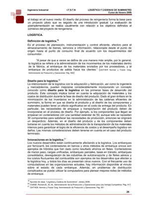 Ingeniería Industrial                         I.T.S.T.N               LOGÍSTICA Y CADENAS DE SUMINISTRO
                                                                                      Curso de Verano 2008                
el trabajo en el nuevo medio. El diseño del proceso de reingeniería forma la base para
un proyecto piloto que es seguido de una introducción gradual. La evaluación de
posimplementación se realiza usualmente con relación a los objetivos definidos al
comienzo del proyecto de reingeniería.

LOGÍSTICA.

Definición de logística.19
Es el proceso de planeación, instrumentación y control eficiente, efectivo para el
almacenamiento de bienes, servicios e información, relacionada desde el punto de
origen hasta el punto de consumo final de acuerdo con los requerimientos del
consumidor.

          “A pesar de que a veces se define de una manera más amplia, por lo general,
 la logística se refiere a la administración de los movimientos de los materiales dentro
 de la fábrica, al embarque de los materiales enviados por los proveedores, y al
 embarque de productos de salida hacia los clientes.” (GAITHER Norman y Frazier Greg.
 Administración de Producción y Operaciones. Pág. 558)



Diseño para la logística.20
La interconexión de la logística con la adquisición y fabricación, así como la ingeniería
y mercadotecnia, pueden mejorarse considerablemente incorporando un concepto
conocido como diseño para la logística en las primeras fases de desarrollo del
producto. Este concepto implica tomar en cuenta la adquisición de materiales y los
costos de distribución durante la fase de diseño del producto. Dado el gran énfasis en la
minimización de los inventarios en la administración de las cadenas eficientes de
suministro, la forma en que se diseña el producto y el diseño de los componentes y
materiales pueden tener un efecto significativo en el costo de entrega del producto. En
particular, las necesidades de empaque y transportación del producto deben de
incorporarse en el proceso de diseño. Por ejemplo, si los componentes que llegan se
empacan en contenedores con una cantidad estándar de 50, aunque sólo se necesiten
30 componentes para satisfacer las necesidades de producción, entonces se originará
un desperdicio. Además, en el diseño del producto y de los componentes deben
tomarse en cuenta los métodos de administración de la transportación de los materiales
internos para garantizar el logro de la eficiencia de costos y el desempeño logístico sin
daños. Las mismas consideraciones deben tenerse en cuenta en el caso del producto
terminado.

Innovaciones en la logística.21
Los nuevos desarrollos están continuamente afectando a la logística. Los embarques
por ferrocarril, los contenedores en barcos y otros métodos de embarque únicos son
ejemplos de híbridos que han dado como resultado ahorros en fletes. Contenedores
de menor peso, cargas unificadas, embarques parciales, tasas en tránsito, embarques
consolidados, desregulación de las industrias de autotransporte y de fletes aéreos y
los costos fluctuantes del combustible son ejemplos de los desarrollos que afectan a
la logística hoy, y todos los días se presentan otros nuevos. Con el frecuente uso de
computadoras en las organizaciones actuales, hay información disponible al minuto
sobre el estado de cada embarque. Además, en problemas de distribución
complicados se puede utilizar la computadora para planear mejores redes de métodos
de embarque.

19
     Apuntes de clase, “Logística y Cadena de Suministros”, verano 2008.
20
     CHASE, Richard B., Et. Al., Administración de la Producción y Operaciones para una Ventaja Competitiva. Pág. 417.
21
     GAITHER, Norman y Frazier Greg. Administración de Producción y Operaciones. Pág. 561

                                                                                                                26
 
