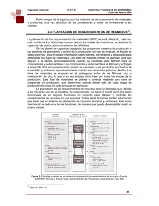 Ingeniería Industrial                    I.T.S.T.N            LOGÍSTICA Y CADENAS DE SUMINISTRO
                                                                              Curso de Verano 2008        
        Parte integral de la logística son los métodos de almacenamiento de materiales
y productos, una vez recibidos de los proveedores y antes de embarcarse a los
clientes.

                           2.3 PLANEACIÓN DE REQUERIMIENTOS DE RECURSOS22.

La planeación de los requerimientos de materiales (MRP) se está utilizando, cada vez
más, conforme los fabricantes buscan reducir los niveles de inventarios, incrementar la
capacidad de producción e incrementar las utilidades.
        En los planes de capacidad agregada, los programas maestros de producción y
los sistemas de planeación y control de la producción del tipo de empujar, el énfasis es
estos sistemas, está en utilizar información sobre clientes, proveedores y producción para
administrar los flujos de materiales. Los lotes de materias primas se planean para que
lleguen a la fábrica aproximadamente cuando se necesitan para fabricar lotes de
componentes y subensambles. Los componentes y subensambles se fabrican y entregan
a ensamble final aproximadamente cuando se necesitan y los productos terminados se
ensamblan y embarcan aproximadamente cuando son necesarios para los clientes. Los
lotes de materiales se empujan en el parteaguas arriba de las fábricas, uno a
continuación de otro, lo que a su vez empuja otros lotes por todas las etapas de la
producción. Este flujo de materiales se planea y controla mediante una serie de
programas de producción, que determinan cuándo deben salir de cada etapa de
producción los lotes de cada producto en particular.
        La planeación de los requerimientos de recursos tiene un lenguaje que, debido
a su creciente uso en la industria, ha evolucionado. La figura 5 ilustra cómo las áreas
funcionales de un negocio funcionan en conjunto para planear y controlar los
requerimientos de recursos en una empresa. Todas estas funciones emiten información
que hace que el sistema de planeación de recursos funcione y, entonces, éste envía
información a cada una de las funciones, de manera que pueda desempeñar mejor su
propio trabajo.




      Figura 5. Entradas y salidas de un sistema de planeación de requerimientos de recursos. (Fuente.
         GAITHER, Norman y Frazier Greg. Administración de Producción y Operaciones. Pág. 400)


22
     Idem, Pp. 399- 415.

                                                                                                    27
 
