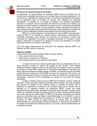 Ingeniería Industrial            I.T.S.T.N          LOGÍSTICA Y CADENAS DE SUMINISTRO
                                                                    Curso de Verano 2008    
Planeación de requerimientos de materiales.
La planeación de requerimientos de materiales (MRP) parte del principio de que
muchos de los materiales que se tienen en inventario tienen demanda dependiente. Los
inventarios de materiales de materias primas y de productos parcialmente terminados,
que se almacenan para el inventario en proceso, son materiales con demanda
dependiente. La cantidad de un material en particular con demanda dependiente
necesaria en cualquier semana dependerá del volumen de productos por fabricar que
requieran de dicho material. La demanda de materias primas y productos parcialmente
terminados no tiene, por lo tanto, que pronosticarse, porque si durante una semana se
sabe cuántos productos terminados deben producirse, puede calcularse la cantidad de
cada uno de los materiales necesarios para fabricar dichos productos terminados.
       MRP es un sistema basado en computadora que toma el MPS como algo dado;
explota al MPS en la cantidad de materias primas, componentes, subensambles y
ensambles requeridos cada semana del horizonte de planeación; corrige esta
necesidad de materiales al considerar materiales existentes en inventario o sobre
pedido y desarrolla un programa de pedidos de compra de materiales y de piezas
producidas durante el horizonte de planeación.

¿Por qué tantas organizaciones de producción han adoptado sistemas MRP? Los
objetivos de MRP ayudan a explicarlo.

Objetivos del MRP.
Los gerentes de operaciones adoptan MRP por estas razones:
• Para mejorar el servicio al cliente.
• Para reducir la inversión en inventarios.
• Para mejorar la eficiencia de operación de la planta.

        La mejoría del servicio al cliente significa algo más que simplemente tener a la
mano productos cuando se reciban los pedidos de los clientes. Tener clientes
satisfechos también significa cumplir con las promesas de entrega y reducir los plazos
de entrega. No sólo MRP proporciona la información administrativa necesaria para
hacer que las promesas de entrega puedan cumplirse, sino también que las promesas
queden fijas en el sistema de control MRP que guía a la producción. Por lo tanto, las
fechas prometidas de entrega se convierten en metas que deben ser cumplidas por la
organización, mejorando así la probabilidad de cumplir con las fechas de entrega
prometidas.
        La figura 7 ilustra la razón por la que MRP tiene tendencia a reducir niveles de
inventario. Cuando se utilizan sistemas de cantidad fija de pedido y de punto de pedido
para planear los pedidos de las materias primas, la cantidad de pedido más la
existencia de seguridad se conserva en el inventario hasta que el artículo final se
presenta en el programa maestro de producción (MPS). Puesto que estas
representaciones pueden estar separadas en el tiempo varias semanas, el patrón de los
niveles de inventarios consiste en largos periodos de mucho inventario entremezclados
con breves periodos de niveles bajos. En MRP, por otra parte, los pedidos de materias
primas se sincronizan para que lleguen aproximadamente en el momento en que el
elemento final de la materia prima se presenta en el MPS. El patrón de niveles de
inventario en MRP consiste en largos periodos de niveles bajos de inventario
entremezclados con breves periodos de altos inventarios. El impacto que tiene MRP en
los niveles de inventarios de materias primas es, por lo tanto, reducir dramáticamente los
inventarios promedio.




                                                                                     29
 
