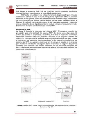 Ingeniería Industrial                I.T.S.T.N           LOGÍSTICA Y CADENAS DE SUMINISTRO
                                                                         Curso de Verano 2008         
final, lleguen al ensamble final y allí se topen con que los productos terminados
correspondientes a esas piezas no se ensamblarán esa semana.
         MRP se ha convertido en una valiosa herramienta de planeación para miles de
instalaciones fabriles de todo el mundo. Después de implementar MRP, se obtienen
beneficios de tipo general, como una mayor rotación del inventario, mejor cumplimiento
de los compromisos de entrega, menos pedidos que se deben fraccionar debido a
faltantes de material, menos aceleramiento de los materiales requeridos y plazos de
entrega más cortos desde el pedido del cliente hasta la entrega del producto terminado.
Examinemos ahora las características del sistema MRP.

Elementos de MRP.
La figura 8 describe la operación del sistema MRP. El programa maestro de
producción guía a la totalidad del sistema MRP. Se toma como algo dado. El
archivo del estado de inventarios y el archivo de la lista de materiales suministran
información adicional sobre los productos incluidos en el programa maestro de
producción. Estos insumos se alimentan en el programa de cómputo del MRP, que es
el que genera los resultados. Las transacciones en los inventarios resultado de las
acciones de MRP se vuelven a incorporar en el archivo de estado de inventarios
para mantener actualizados los registros de los inventarios. El programa de pedidos
planeados y los cambios a los pedidos planeados son los resultados principales del
MRP. Para uso de la administración, también se generan reportes de excepciones, de
desempeño y de planeación.




 Figura 8. El sistema MRP. (Fuente. GAITHER, Norman y Frazier Greg. Administración de Producción y
                                      Operaciones. Pág. 404)


                                                                                              31
 