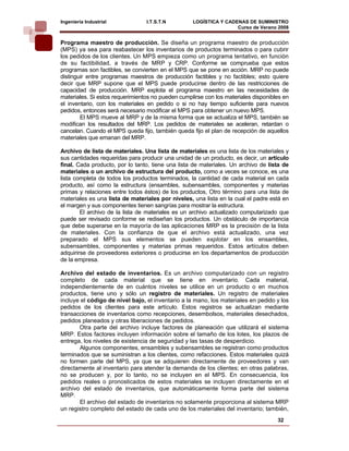 Ingeniería Industrial            I.T.S.T.N         LOGÍSTICA Y CADENAS DE SUMINISTRO
                                                                   Curso de Verano 2008    
Programa maestro de producción. Se diseña un programa maestro de producción
(MPS) ya sea para reabastecer los inventarios de productos terminados o para cubrir
los pedidos de los clientes. Un MPS empieza como un programa tentativo, en función
de su factibilidad, a través de MRP y CRP. Conforme se comprueba que estos
programas son factibles, se convierten en el MPS que se pone en acción. MRP no puede
distinguir entre programas maestros de producción factibles y no factibles; esto quiere
decir que MRP supone que el MPS puede producirse dentro de las restricciones de
capacidad de producción. MRP explota el programa maestro en las necesidades de
materiales. Si estos requerimientos no pueden cumplirse con los materiales disponibles en
el inventario, con los materiales en pedido o si no hay tiempo suficiente para nuevos
pedidos, entonces será necesario modificar el MPS para obtener un nuevo MPS.
        El MPS mueve al MRP y de la misma forma que se actualiza el MPS, también se
modifican los resultados del MRP. Los pedidos de materiales se aceleran, retardan o
cancelan. Cuando el MPS queda fijo, también queda fijo el plan de recepción de aquellos
materiales que emanan del MRP.

Archivo de lista de materiales. Una lista de materiales es una lista de los materiales y
sus cantidades requeridas para producir una unidad de un producto, es decir, un artículo
final. Cada producto, por lo tanto, tiene una lista de materiales. Un archivo de lista de
materiales o un archivo de estructura del producto, como a veces se conoce, es una
lista completa de todos los productos terminados, la cantidad de cada material en cada
producto, así como la estructura (ensambles, subensambles, componentes y materias
primas y relaciones entre todos éstos) de los productos, Otro término para una lista de
materiales es una lista de materiales por niveles, una lista en la cual el padre está en
el margen y sus componentes tienen sangrías para mostrar la estructura.
        El archivo de la lista de materiales es un archivo actualizado computarizado que
puede ser revisado conforme se rediseñan los productos. Un obstáculo de importancia
que debe superarse en la mayoría de las aplicaciones MRP es la precisión de la lista
de materiales. Con la confianza de que el archivo está actualizado, una vez
preparado el MPS sus elementos se pueden explotar en los ensambles,
subensambles, componentes y materias primas requeridos. Estos artículos deben
adquirirse de proveedores exteriores o producirse en los departamentos de producción
de la empresa.

Archivo del estado de inventarios. Es un archivo computarizado con un registro
completo de cada material que se tiene en inventario. Cada material,
independientemente de en cuántos niveles se utilice en un producto o en muchos
productos, tiene uno y sólo un registro de materiales. Un registro de materiales
incluye el código de nivel bajo, el inventario a la mano, los materiales en pedido y los
pedidos de los clientes para este artículo. Estos registros se actualizan mediante
transacciones de inventarios como recepciones, desembolsos, materiales desechados,
pedidos planeados y otras liberaciones de pedidos.
       Otra parte del archivo incluye factores de planeación que utilizará el sistema
MRP. Estos factores incluyen información sobre el tamaño de los lotes, los plazos de
entrega, los niveles de existencia de seguridad y las tasas de desperdicio.
       Algunos componentes, ensambles y subensambles se registran como productos
terminados que se suministran a los clientes, como refacciones. Estos materiales quizá
no formen parte del MPS, ya que se adquieren directamente de proveedores y van
directamente al inventario para atender la demanda de los clientes; en otras palabras,
no se producen y, por lo tanto, no se incluyen en el MPS. En consecuencia, los
pedidos reales o pronosticados de estos materiales se incluyen directamente en el
archivo del estado de inventarios, que automáticamente forma parte del sistema
MRP.
       El archivo del estado de inventarios no solamente proporciona al sistema MRP
un registro completo del estado de cada uno de los materiales del inventario; también,
                                                                                    32
 