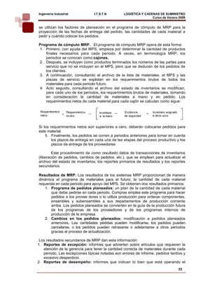 Ingeniería Industrial           I.T.S.T.N        LOGÍSTICA Y CADENAS DE SUMINISTRO
                                                                 Curso de Verano 2008     
se utilizan los factores de planeación en el programa de cómputo de MRP para la
proyección de las fechas de entrega del pedido, las cantidades de cada material a
pedir y cuándo colocar los pedidos.

Programa de cómputo MRP. El programa de cómputo MRP opera de esta forma:
1. Primero, con ayuda del MPS, empieza por determinar la cantidad de productos
   finales necesarios para cada periodo. A veces, en terminología MRP, los
   periodos se conocen como cajones.
2. Después, se incluyen como productos terminados los números de las partes para
   servicio que no se incluyen en el MPS, pero que se deducen de los pedidos de
   los clientes.
3. A continuación, consultando el archivo de la lista de materiales, el MPS y las
   piezas de servicio se explotan en los requerimientos brutos de todos los
   materiales para cada periodo futuro.
4. Acto seguido, consultando el archivo del estado de inventarios se modifican,
   para cada uno de los periodos, los requerimientos brutos de materiales, tomando
   en consideración la cantidad de materiales a mano y en pedido. Los
   requerimientos netos de cada material para cada cajón se calculan como sigue:




Si los requerimientos netos son superiores a cero, deberán colocarse pedidos para
este material.
    5. Finalmente, los pedidos se corren a periodos anteriores para tomar en cuenta
        los plazos de entrega en cada una de las etapas del proceso productivo y los
        plazos de entrega de los proveedores.

        Este procedimiento da como resultado datos de transacciones de inventarios
(liberación de pedidos, cambios de pedidos, etc.), que se emplean para actualizar el
archivo del estado de inventarios, los reportes primarios de resultados y los reportes
secundarios.

Resultados de MRP. Los resultados de los sistemas MRP proporcionan de manera
dinámica el programa de materiales para el futuro: la cantidad de cada material
requerida en cada periodo para apoyo del MPS. Se obtienen dos resultados primarios:
    1. Programa de pedidos planeados: un plan de la cantidad de cada material
       que debe pedirse en cada periodo. Compras emplea este programa para hacer
       pedidos a los provee dores o lo utiliza producción para ordenar componentes,
       ensambles y subensambles a sus departamentos de producción corriente
       arriba. Los pedidos planeados se convierten en la guía de la producción futura
       de los programas de los proveedores y de los programas internos de
       producción de la empresa.
    2. Cambios en los pedidos planeados: modificación a pedidos planeados
       anteriores. Las cantidades pedidas pueden modificarse, los pedidos pueden
       cancelarse, o los pedidos pueden retrasarse o adelantarse a otros periodos
       gracias al proceso de actualización.

 Los resultados secundarios de MRP dan esta información:
1. Reportes de excepción: informes que advierten sobre artículos que requieren la
   atención de la gerencia para tener la cantidad correcta de materiales durante cada
   periodo. Las excepciones típicas notadas son errores de informe, pedidos tardíos y
   excesivo desperdicio.
2. Reportes de desempeño: informes que indican lo bien que está operando el
                                                                                 33
 