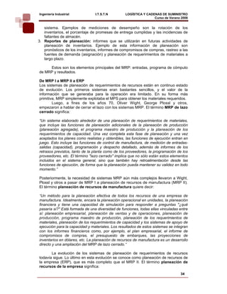Ingeniería Industrial           I.T.S.T.N        LOGÍSTICA Y CADENAS DE SUMINISTRO
                                                                 Curso de Verano 2008     
   sistema. Ejemplos de mediciones de desempeño son la rotación de los
   inventarios, el porcentaje de promesas de entrega cumplidas y las incidencias de
   faltantes de almacén.
3. Reportes de planeación: informes que se utilizarán en futuras actividades de
   planeación de inventarios. Ejemplo de esta información de planeación son
   pronósticos de los inventarios, informes de compromisos de compras, rastreo a las
   fuentes de demanda (asignación) y planeación de requerimientos de materiales a
   largo plazo.

     Estos son los elementos principales del MRP: entradas, programa de cómputo
de MRP y resultados.

De MRP I a MRP II a ERP
Los sistemas de planeación de requerimientos de recursos están en continuo estado
de evolución. Los primeros sistemas eran bastantes sencillos, y el valor de la
información que se generaba para la operación era limitado. En su forma más
primitiva, MRP simplemente explotaba el MPS para obtener los materiales requeridos.
        Luego, a fines de los años 70, Oliver Wight, George Plossl y otros,
empezaron a hablar de cerrar el lazo con los sistemas MRP. El término MRP de lazo
cerrado significa:

“Un sistema elaborado alrededor de una planeación de requerimientos de materiales,
que incluye las funciones de planeación adicionales de la planeación de producción
(planeación agregada), el programa maestro de producción y la planeación de los
requerimientos de capacidad. Una vez completa esta fase de planeación y una vez
aceptados los planes como realistas y obtenibles, las funciones de ejecución entran en
juego. Esto incluye las funciones de control de manufactura, de medición de entradas-
salidas (capacidad), programación y despacho detallado, además de informes de los
retrasos previstos, tanto de la planta como de los proveedores, la programación de los
proveedores, etc. El término "lazo cerrado" implica que no sólo están estos elementos
incluidos en el sistema general, sino que también hay retroalimentación desde las
funciones de ejecución, de forma que la planeación pueda mantener su validez en todo
momento.”

Posteriormente, la necesidad de sistemas MRP aún más complejos llevaron a Wight,
Plossl y otros a pasar de MRP I a planeación de recursos de manufactura (MRP II).
El término planeación de recursos de manufactura quiere decir:

“Un método para la planeación efectiva de todos los recursos de una empresa de
manufactura. Idealmente, encara la planeación operacional en unidades, la planeación
financiera y tiene una capacidad de simulación para responder a preguntas "¿qué
pasaría sí?" Está formada de una diversidad de funciones, todas ellas vinculadas entre
sí: planeación empresarial, planeación de ventas y de operaciones, planeación de
producción, programa maestro de producción, planeación de los requerimientos de
materiales, planeación de los requerimientos de capacidad y los sistemas de apoyo de
ejecución para la capacidad y materiales. Los resultados de estos sistemas se integran
con los informes financieros como, por ejemplo, el plan empresarial, el informe de
compromisos de compras, el presupuesto de embarques, las proyecciones de
inventarios en dólares, etc. La planeación de recursos de manufactura es un desarrollo
directo y una ampliación del MRP de lazo cerrado.”

       La evolución de los sistemas de planeación de requerimientos de recursos
todavía sigue. Lo último en esta evolución se conoce como planeación de recursos de
la empresa (ERP), que es más completo que el MRP II. El término planeación de
recursos de la empresa significa:
                                                                                 34
 