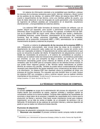 Ingeniería Industrial                         I.T.S.T.N              LOGÍSTICA Y CADENAS DE SUMINISTRO
                                                                                     Curso de Verano 2008               
        Un sistema de información orientado a la contabilidad para identificar y planear
los recursos de la empresa necesarios para recibir, fabricar, embarcar y llevar control
de los pedidos de los clientes. Un sistema ERP difiere del sistema típico MRP II en
cuanto a requerimientos de tipo técnico, como una interfase gráfica de usuario, una
base de datos relacional, el uso de lenguajes de cuarta generación y las herramientas
de ingeniería de software asistidas por computadora en el desarrollo, arquitectura
cliente/servidor y transportabilidad de sistemas abiertos.

        Los sistemas ERP están formados de diversos módulos de software, que se
pueden adquirir por separado, para ayudar a administrar muchas actividades en
diferentes áreas funcionales de una empresa. Por ejemplo, el software R/3 de SAP,
que es el software ERP de mayor venta, ofrece módulos para ventas y distribución,
contabilidad financiera, control financiero, administración de los activos fijos, recursos
humanos, flujo de trabajo, soluciones industriales, administración de materiales,
planeación de la producción (incluyendo MRP y CRP), administración de la calidad,
mantenimiento de planta y sistemas de proyectos.

         “Cuando un sistema de planeación de los recursos de la empresa (ERP) ha
sido debidamente instrumentado, éste vincula todas las áreas de la compañía. El
departamento de producción sabe cuáles son los pedidos nuevos tan pronto como
éstos son ingresados al sistema. El departamento de ventas sabe exactamente en qué
punto se encuentra el pedido del cliente. El departamento de adquisiciones conoce al
detalle las necesidades de producción y el sistema de contabilidad se actualiza a
medida que se realizan todas las transacciones pertinentes. Los beneficios potenciales
son enormes. Lo que una compañía se llega a ahorrar tan sólo por no enviar
información redundante puede sumar millones de dólares al año. Sin embargo, el
verdadero valor de la ERP para la compañía radica en las distintas formas nuevas en
que puede hacer negocios gracias a ella. Muchas tareas redundantes se pueden
eliminar de manera muy sencilla. También se puede reducir sustancialmente el tiempo
necesario para desempeñar las tareas restantes como consecuencia del rápido acceso
a la información. Un sistema ERP bien diseñado ofrece la posibilidad de dirigir una
empresa de muchas maneras. Por supuesto que esto también tiene un costo, porque
los sistemas ERP son complejos y caros y podrían requerir que se realicen cambios
importantes en los procesos.” (CHASE Richard B., Administración de la Producción y Operaciones para una
Ventaja Competitiva. 10ª. edición. Mc Graw Hill. Pág. 417.)



                                          2.4 TÉCNICAS Y ESTRATEGIAS DE COMPRAS.

Compras.23
La función compras se ocupa de la administración del proceso de adquisición, lo cual
implica decidir qué suministros se usarán, negociar contratos y averiguar cuándo es
conveniente comprar en la misma localidad. Compras debe satisfacer las necesidades de
suministro a largo plazo de la empresa y respaldar las capacidades de la misma para la
producción de bienes y servicios. Esta tarea reviste importancia crucial para cualquier
organización, ya se trate de ventas al detalle, de un proveedor de servicios o de un
fabricante. El rendimiento de las cadenas de suministro internas y externas depende del
grado en que se realice con eficiencia la tarea descrita.

El proceso de adquisición
El proceso de adquisición comprende cinco pasos básicos:
1. Reconocer una necesidad. El proceso comienza cuando compras recibe la solicitud

23
     KRAJEWSKI, Lee J. Administración de Operaciones Estrategia y Análisis. 5a. edición. Prentice Hall. Pág.462-469.

                                                                                                                 35
 