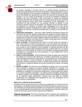Ingeniería Industrial               I.T.S.T.N          LOGÍSTICA Y CADENAS DE SUMINISTRO
                                                                       Curso de Verano 2008     
     de comprar materiales o servicios externos. La solicitud (llamada requisición de
     compra incluye la descripción del artículo, la cantidad y calidad requeridas y la fecha
     de entrega deseada. En una empresa manufacturera, el departamento de compras
     recibe normalmente del departamento de control de producción la autorización para
     comprar. A sú vez, control de producción se guía pór lás decisiones tomadas de
     antemano para usar outsourcing, o bien, para fabricar o comprar los elementos
     necesarios. Generalmente, el departamento de compras influye de manera importante
     en esas decisiones, porque tiene mayor conocimiento de lás capacidades y el
     rendimiento de cada proveedor. En una empresa minorista, la decisión de qué
     mercancía conviene comprar es equivalente a la decisión de qué conviene vender;
     lás decisiones de marketing y compras están entrelazadas. En el caso de los
     proveedores de servicios, lás decisiones de compra están basadas en la necesidad de
     reabastecer los artículos y servicios consumidos pór la empresa en el suministro de
     servicios.
2.   Seleccionar proveedores. Este paso implica identificar proveedores capaces de
     suministrar los artículos, agrupar los elementos que puedan ser proporcionados por
     el mismo proveedor, solicitar licitaciones para los artículos requeridos, evaluar lás
     cotizaciones en función de criterios múltiples y seleccionar finalmente a un proveedor.
     Cuando se ha celebrado con anterioridad un contrato a largo plazo para el suministro
     de un artículo, este paso ya no es necesario.
3.   Hacer el pedido. El procedimiento de colocar un pedido puede ser complejo y
     lento, como cuando se trata de artículos caros y que se compran una sóla vez, o
     bien, tan sencillo como una llamada telefónica cuando se trata de artículos estándar
     que se piden en forma habitual al mismo proveedor. En algunas situaciones de alta
     utilización, el proveedor realiza embarques cada día, o incluso cada turno, sin que se
     le tengan que enviar órdenes de compra. En la actualidad, muchas empresas están
     enlazadas por computadora con sus proveedores, lo cual simplifica aún más el
     proceso de hacer pedidos.
4.   Seguir el rastro del pedido. Este procedimiento incluye el seguimiento habitual de
     los pedidos con el fin de evitar retrasos en la entrega o desviaciones con respecto
     a las cantidades solicitadas en cada pedido. Los proveedores son contactados por
     carta, fax, teléfono o correo electrónico. El seguimiento reviste una importancia
     especial en compras cuantiosas, cuando un retraso puede perturbar los programas
     de producción o implicar la pérdida de la buena voluntad de un cliente y de ventas
     futuras.
5.   Recibir el pedido. Con frecuencia, los embarques que llegan tienen que revisarse
     para comprobar la cantidad y la calidad, enviando notificaciones a compras, a la
     unidad que hizo la requisición de compra, a control de inventarios y a contabilidad. Si el
     embarque no ha llegado en condiciones satisfactorias, compras tendrá que decidir
     si es preciso devolverlo al proveedor. Los registros sobre puntualidad, discrepancias
     en calidad y cantidad, y los referentes a precios, deberán ser actualizados como parte
     de la evaluación delos proveedores. Compras tiene que estar en estrecha
     coordinación con contabilidad para asegurarse de que a los proveedores se les
     pague correcta y puntualmente.

Selección y certificación de proveedores.
Compras hace las veces de los ojos y los oídos de la organización en el mercado de los
proveedores, y se esfuerza continuamente por encontrar las mejores compras y los nue-
vos materiales que ofrecen dichos proveedores. En consecuencia, compras se encuentra
en una excelente posición para seleccionar a los proveedores que formarán parte de la
cadena de suministro y para conducir programas de certificación.

Selección del proveedor. Para tomar decisiones sobre la selección de proveedores y
revisar el rendimiento de sus proveedores actuales, la gerencia debe examinar los

                                                                                          36
 