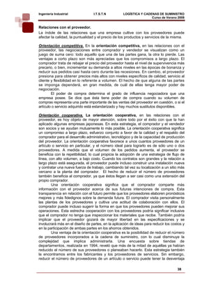 Ingeniería Industrial             I.T.S.T.N         LOGÍSTICA Y CADENAS DE SUMINISTRO
                                                                    Curso de Verano 2008    
Relaciones con el proveedor.
La índole de las relaciones que una empresa cultive con los proveedores puede
afectar la calidad, la puntualidad y el precio de los productos y servicios de la misma.

Orientación competitiva. En la orientación competitiva, en las relaciones con el
proveedor, las negociaciones entre comprador y vendedor se visualizan como un
juego de suma cero: todo aquello que una de las partes gana, la otra lo pierde. Las
ventajas a corto plazo son más apreciadas que los compromisos a largo plazo. El
comprador trata de rebajar el precio del proveedor hasta el nivel de supervivencia más
precario, o bien, incrementar su demanda a altos niveles en las épocas de bonanza y
reducir sus pedidos casi hasta cero durante las recesiones. En cambio, el proveedor
presiona para obtener precios más altos con niveles específicos de calidad, servicio al
cliente y flexibilidad en lo referente a volumen. El hecho de que alguna de las partes
se imponga dependerá, en gran medida, de cuál de ellas tenga mayor poder de
negociación.
        El poder de compra determina el grado de influencia negociadora que una
empresa posee. Se dice que ésta tiene poder de compra cuando su volumen de
compras representa una parte importante de las ventas del proveedor en cuestión, o si el
artículo o servicio adquirido está estandarizado y hay muchos sustitutos disponibles.

Orientación cooperativa. La orientación cooperativa, en las relaciones con el
proveedor, es hoy objeto de mayor atención, sobre todo por el éxito con que la han
aplicado algunas empresas japonesas. En esta estrategia, el comprador y el vendedor
son socios y se ayudan mutuamente lo más posible. La orientación cooperativa significa
un compromiso a largo plazo, esfuerzo conjunto a favor de la calidad y el respaldo del
comprador para el desarrollo administrativo, tecnológico y de la capacidad de producción
del proveedor. La orientación cooperativa favorece a unos cuantos proveedores de un
artículo o servicio en particular, y el número ideal para lograrlo es de sólo uno o dos
proveedores. A medida que el volumen de los pedidos aumenta, el proveedor se
beneficia con la repetibilidad, lo cual propicia la adopción de una estrategia de flujo de
línea, con alto volumen, a bajo costo. Cuando los contratos son grandes y la relación a
largo plazo está asegurada, el proveedor puede incluso construir una instalación nueva
y contratar una nueva fuerza de trabajo, cambiando tal vez su localización a un sitio más
cercano a la planta del comprador. El hecho de reducir el número de proveedores
también beneficia al comprador, ya que éstos llegan a ser casi como una extensión del
propio comprador.
        Una orientación cooperativa significa que el comprador comparte más
información con el proveedor acerca de sus futuras intenciones de compra. Esta
transparencia en relación con el futuro permite que los proveedores elaboren pronósticos
mejores y más fidedignos sobre la demanda futura. El comprador visita personalmente
las plantas de los proveedores y cultiva una actitud de colaboración con ellos. El
comprador puede incluso sugerir la forma en que los proveedores pueden mejorar sus
operaciones. Esta estrecha cooperación con los proveedores podría significar inclusive
que el comprador no tenga que inspeccionar los materiales que recibe. También podría
implicar que el proveedor gozará de mayor libertad en las especificaciones y se
involucrará más en el diseño de partes, en la aplicación de ideas para reducir los costos y
en la participación de ambas partes en los ahorros obtenidos.
        Una ventaja de la orientación cooperativa es la posibilidad de reducir el número
de proveedores incorporados a la cadena de suministro, con lo cual disminuye la
complejidad que implica administrarla. Una encuesta sobre tiendas de
departamentos, realizada en 1994, reveló que más de la mitad de aquéllas ya habían
reducido el número de sus proveedores o planeaban hacerlo. Esta estrategia también
la encontramos entre los fabricantes y los proveedores de servicios. Sin embargo,
reducir el número de proveedores de un artículo o servicio puede tener la desventaja

                                                                                      38
 