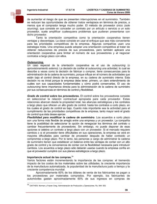 Ingeniería Industrial                          I.T.S.T.N               LOGÍSTICA Y CADENAS DE SUMINISTRO
                                                                                       Curso de Verano 2008    
de aumentar el riesgo de que se presenten interrupciones en el suministro. También
se reducen las oportunidades de obtener tratos ventajosos en términos de precios, a
menos que el comprador tenga mucho poder. El método de proveedor único (sole
sourcing), que consiste en conceder un contrato por un artículo o servicio a un solo
proveedor, suele amplificar cualesquiera problemas que pudieran presentarse con
dicho proveedor.
       Tanto la orientación competitiva como la orientación cooperativa tienen
ventajas y desventajas. La clave consiste en usar el enfoque que sea más conveniente
para las prioridades competitivas de la empresa. Algunas compañías usan una
estrategia mixta. Una empresa puede adoptar una orientación competitiva al tratar de
obtener reducciones de precios de sus proveedores, pero también aplicará una
orientación cooperativa para limitar el número de sus proveedores y al negociar
contratos a largo plazo con ellos.

Outsourcing.
Un caso especial de la orientación cooperativa es el uso de outsourcing (o
aprovisionamiento externo). La decisión de confiar al outsourcing una actividad, lo cual se
describe a veces como la decisión de fabricar o comprar, tiene consecuencias para la
administración de la cadena de suministro, porque influye en el número de actividades que
están bajo el control directo de la empresa, en su cadena de suministro interna. Esta
decisión no es trivial porque la empresa debe tener, primero, un claro entendimiento de
cuáles son sus capacidades fundamentales y cómo podrá conservarlas. El uso de
outsourcing tiene importancia directa para la administración de la cadena de suministro
por sus consecuencias en términos de control y flexibilidad.

Grado de control sobre los proveedores. El control sobre los proveedores consiste
en seleccionar la relación contractual apropiada para cada proveedor. Estas
relaciones abarcan desde la propiedad total, las alianzas estratégicas y los contratos
a largo plazo que ofrecen un alto grado de control, hasta los contratos a corto plazo, en
los cuales el grado de control es bajo. Cuanto más importante sea la actividad para el
cumplimiento de las prioridades competitivas de la empresa, tanto mayor será el grado
de control que ésta desee ejercer.
Flexibilidad para modificar la cadena de suministro. Los acuerdos a corto plazo
son una forma más flexible de arreglo entre una empresa y un proveedor. La compañía
tiene la posibilidad de seleccionar la opción de renegociar los términos del contrato o
cambiar frecuentemente de proveedores. Sin embargo, no puede disponer de esas
opciones si celebra un contrato a largo plazo con un proveedor. Si el mercado requiere
cambios o si el proveedor tiene dificultades en sus operaciones, la empresa se verá en
mayores dificultades para cambiar de proveedor después de haber contraído un
compromiso a largo plazo. Por lo tanto, las personas a cargo de administrar la cadena
de suministro tienen que establecer un balance entre las ventajas de contar con un alto
grado de control y la conveniencia de contar con la flexibilidad necesaria para introducir
cambios. Los acuerdos a largo plazo sólo deberán usarse cuando la empresa confía en
que el proveedor cumplirá con sus planes estratégicos a largo plazo.

Importancia actual de las compras.24
Varios factores están incrementando la importancia de las compras: el tremendo
impacto de los costos de los materiales sobre las utilidades, la creciente importancia
de la manufactura automatizada, la popularidad de la manufactura justo a tiempo y la
creciente competencia mundial.
       Aproximadamente 60% de los dólares de venta de los fabricantes se pagan a
los proveedores por materiales comprados. Por ejemplo, los fabricantes de
automóviles gastan aproximadamente 60% de sus ingresos en compras de

24
     GAITHER, Norman y Frazier Greg. Administración de Producción y Operaciones. Pp. 549- 553.

                                                                                                      39
 