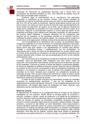 Ingeniería Industrial            I.T.S.T.N         LOGÍSTICA Y CADENAS DE SUMINISTRO
                                                                   Curso de Verano 2008    
materiales; los fabricantes de implementos agrícolas, más o menos 65%; los
procesadores de alimentos alrededor de 70%, y las refinerías de petróleo cerca de
80% (estos porcentajes están creciendo).
        Conforme sigue la automatización en la manufactura, dos desarrollos
acrecentan la importancia de las compras. Primero, para muchas industrias de
producción en masa se ha estimado que los costos por mano de obra representan sólo
del 10 al 15% de los costos de producción. Algunos observadores estiman que en el
futuro cercano, los costos por mano de obra se reducirán hasta aproximadamente 5%
de los costos de producción. Se supone, por lo tanto, que en algunas industrias los
costos de los materiales se convertirán en el foco central del control de costos de la
producción. Segundo, la automatización requiere un control rígido del diseño, de los
programas de entrega y de la calidad de los materiales comprados. En este escenario,
las compras deben establecer y mantener relaciones con los proveedores para
asegurar que se entreguen, en las cantidades correctas en el momento oportuno,
materiales de diseño correcto y de perfecta calidad. Las compras podrían resultar una
función clave de la organización, al afectar el éxito de la manufactura automatizada.
        Con la popularidad de la manufactura justo a tiempo, los proveedores deben
entregar los materiales en el momento preciso, en embarques pequeños y frecuentes,
en las cantidades exactas y con una calidad perfecta. Estos requisitos de justo a
tiempo ponen bajo gran presión a los departamentos de compras para planear,
controlar y comunicarse precisa y cuidadosamente con los proveedores. La
manufactura justo a tiempo ha hecho de los departamentos de compra actores clave
en el éxito de las empresas de manufactura. No sólo se ha ampliado el alcance de las
compras utilizando justo a tiempo, sino que las posibilidades de error se han reducido
prácticamente a cero.
        Con el incremento de la competencia mundial por la obtención de los mercados
mundiales, todos los fabricantes están trabajando duro para reducir costos de
producción. Una de las áreas más lucrativas de este esfuerzo es la reducción del costo
de los materiales. Conforme se amplía el ámbito del negocio a proporciones globales,
la compra de materiales se traslada al escenario mundial. Cada vez más los materiales
se compran en todo el mundo, se transportan a sitios de manufactura domésticos y del
extranjero y se embarcan a mercados en todo el planeta. Esta ampliada cadena de
suministro se ha hecho necesaria para compensar una competencia creciente por
materiales escasos. Pero el mayor alcance del suministro ha creado un entorno donde
los materiales están más sujetos a un suministro incierto. Esto también ha aumentado la
importancia actual de las funciones de compra.
        A través de todo el ámbito económico los desembolsos anuales por materiales
comprados es verdaderamente asombroso. Y aún así, los empleados de los
departamentos de compra representan menos de 1% de la totalidad del personal de las
organizaciones. ¿Se imagina algún grupo de empleados con mayor influencia, cuyo
desempeño sea tan vital para el éxito de una compañía?

Misión de compras.
El departamento de compras es un protagonista clave en el logro de los objetivos
estratégicos de una empresa. Puede afectar la entrega rápida de productos y
servicios, entregas a tiempo, costos de producción y la calidad de los productos y
servicios, todos los cuales son elementos clave en la estrategia de las operaciones. La
misión de compras es detectar las prioridades competitivas necesarias para cada
producto o servicio importante (bajos costos de producción, entregas rápidas y a tiempo,
productos y servicios de alta calidad, así como flexibilidad) y para cada producto o
servicio importante desarrollar planes de compra congruentes con la estrategia de las
operaciones. Un material, por ejemplo, debe incorporarse a un producto cuya estrategia
de operaciones exige elevados volúmenes, producción para existencia y bajo costo de
fabricación. Para este tipo de material, compras debe hacer énfasis en desarrollar
proveedores que puedan producirlo a un costo muy bajo y en grandes cantidades. Por
                                                                                   40
 