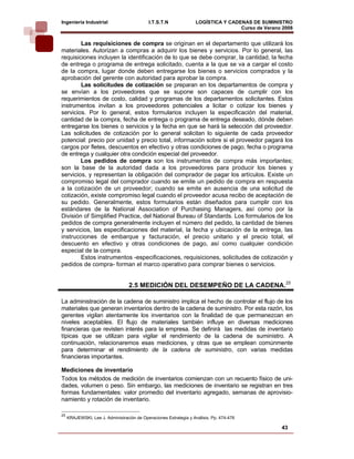 Ingeniería Industrial                        I.T.S.T.N             LOGÍSTICA Y CADENAS DE SUMINISTRO
                                                                                   Curso de Verano 2008    
        Las requisiciones de compra se originan en el departamento que utilizará los
materiales. Autorizan a compras a adquirir los bienes y servicios. Por lo general, las
requisiciones incluyen la identificación de lo que se debe comprar, la cantidad, la fecha
de entrega o programa de entrega solicitado, cuenta a la que se va a cargar el costo
de la compra, lugar donde deben entregarse los bienes o servicios comprados y la
aprobación del gerente con autoridad para aprobar la compra.
        Las solicitudes de cotización se preparan en los departamentos de compra y
se envían a los proveedores que se supone son capaces de cumplir con los
requerimientos de costo, calidad y programas de los departamentos solicitantes. Estos
instrumentos invitan a los proveedores potenciales a licitar o cotizar los bienes y
servicios. Por lo general, estos formularios incluyen la especificación del material,
cantidad de la compra, fecha de entrega o programa de entrega deseado, dónde deben
entregarse los bienes o servicios y la fecha en que se hará la selección del proveedor.
Las solicitudes de cotización por lo general solicitan lo siguiente de cada proveedor
potencial: precio por unidad y precio total, información sobre si el proveedor pagará los
cargos por fletes, descuentos en efectivo y otras condiciones de pago, fecha o programa
de entrega y cualquier otra condición especial del proveedor.
        Los pedidos de compra son los instrumentos de compra más importantes;
son la base de la autoridad dada a los proveedores para producir los bienes y
servicios, y representan la obligación del comprador de pagar los artículos. Existe un
compromiso legal del comprador cuando se emite un pedido de compra en respuesta
a la cotización de un proveedor; cuando se emite en ausencia de una solicitud de
cotización, existe compromiso legal cuando el proveedor acusa recibo de aceptación de
su pedido. Generalmente, estos formularios están diseñados para cumplir con los
estándares de la National Association of Purchasing Managers, así como por la
División of Simplified Practice, del National Bureau of Standards. Los formularios de los
pedidos de compra generalmente incluyen el número del pedido, la cantidad de bienes
y servicios, las especificaciones del material, la fecha y ubicación de la entrega, las
instrucciones de embarque y facturación, el precio unitario y el precio total, el
descuento en efectivo y otras condiciones de pago, así como cualquier condición
especial de la compra.
        Estos instrumentos -especificaciones, requisiciones, solicitudes de cotización y
pedidos de compra- forman el marco operativo para comprar bienes o servicios.


                                   2.5 MEDICIÓN DEL DESEMPEÑO DE LA CADENA.25

La administración de la cadena de suministro implica el hecho de controlar el flujo de los
materiales que generan inventarios dentro de la cadena de suministro. Por esta razón, los
gerentes vigilan atentamente los inventarios con la finalidad de que permanezcan en
niveles aceptables. El flujo de materiales también influye en diversas mediciones
financieras que revisten interés para la empresa. Se definirá las medidas de inventario
típicas que se utilizan para vigilar el rendimiento de la cadena de suministro. A
continuación, relacionaremos esas mediciones, y otras que se emplean comúnmente
para determinar el rendimiento de la cadena de suministro, con varias medidas
financieras importantes.

Mediciones de inventario
Todos los métodos de medición de inventarios comienzan con un recuento físico de uni-
dades, volumen o peso. Sin embargo, las mediciones de inventario se registran en tres
formas fundamentales: valor promedio del inventario agregado, semanas de aprovisio-
namiento y rotación de inventario.

25
     KRAJEWSKI, Lee J. Administración de Operaciones Estrategia y Análisis. Pp. 474-476

                                                                                                  43
 