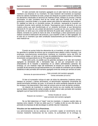 Ingeniería Industrial               I.T.S.T.N            LOGÍSTICA Y CADENAS DE SUMINISTRO
                                                                         Curso de Verano 2008    
        El valor promedio del inventario agregado es el valor total de los artículos que
mantiene una empresa en su inventario. En esta medición del inventario se expresan
todos los valores monetarios al costo, porque así después se puede sumar los valores de
los elementos individuales en términos de materias primas, trabajos en proceso y bienes
terminados: el valor monetario final de las ventas sólo tiene sentido en el caso de
productos o servicios finales y no puede usarse para todos los elementos del inventario.
En realidad se trata de un promedio porque, de ordinario, representa la inversión en
inventario durante cierto periodo de tiempo. Supongamos que el elemento A es una
materia prima que será transformada en un producto terminado al que llamaremos
elemento B. El valor de una unidad del elemento A puede ser de unos cuantos dólares
solamente, en tanto que una unidad del elemento B puede estar valuada en cientos de
dólares, tomando en cuenta la mano de obra, la tecnología y otras operaciones que se
realizan durante la fabricación del producto y que imparten a éste un valor agregado. En
el caso de un inventario que esté constituido exclusivamente por los elementos A y B,
esta medición es:




        Cuando se suman todos los elementos de un inventario, el valor total muestra a
los gerentes la cantidad de activos que la compañía tiene atados a dicho inventario. Las
empresas manufactureras acostumbran mantener en inventario cerca del 25% de
sus activos totales, en tanto que en el caso de establecimientos mayoristas y minoristas,
el promedio correspondiente es de 75% aproximadamente.
        Hasta cierto punto, es posible que los gerentes averigüen si el valor del inventario
agregado es demasiado alto o demasiado bajo, ya sea por comparación con los
antecedentes de la industria o basándose en su criterio administrativo personal. Sin
embargo, en una medición mejor del rendimiento se tomaría en cuenta la demanda. El
concepto de las semanas de aprovisionamiento es una medida de inventarios que se obtiene
dividiendo el valor promedio del inventario agregado entre las ventas por semana al costo.

                                                Valor promedio del inventario agregado
           Semanas de aprovision amiento =
                                                     Ventas semanales (al cos to)

        Si bien el numerador incluye el valor de todos los elementos (materias primas,
trabajos en proceso y bienes terminados), el denominador representa únicamente los
bienes terminados vendidos (al costo, no al precio de venta resultante después de incluir
los recargos o los descuentos). Este costo se conoce como el costo de bienes vendidos.
        La rotación de inventario (o vueltas del mismo) es una medida del inventario
que se obtiene dividiendo las ventas anuales al costo entre el valor promedio del inventario
agregado que se haya tenido durante el año, es decir:

                                                 Ventas Anuales (al cos to)
                Rotación de inventario =
                                           Valor promedio del inventario agregado

       No es fácil determinar el "mejor" nivel de inventario, ni siquiera cuando éste se
expresa como rotación. Si bien es cierto que 6 o 7 vueltas al año es una cifra típica, el
promedio de empresas de alta tecnología no admite más de 3 rotaciones.

Vínculos con las mediciones financieras.
Los administradores de las cadenas de suministro vigilan el rendimiento de las
mismas mediante mediciones de los costos, la puntualidad en la entrega, la

                                                                                         44
 