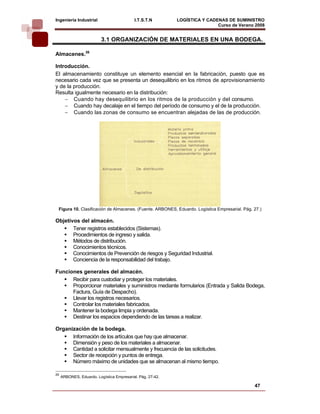 Ingeniería Industrial                      I.T.S.T.N        LOGÍSTICA Y CADENAS DE SUMINISTRO
                                                                            Curso de Verano 2008       
                          3.1 ORGANIZACIÓN DE MATERIALES EN UNA BODEGA.

Almacenes.26

Introducción.
El almacenamiento constituye un elemento esencial en la fabricación, puesto que es
necesario cada vez que se presenta un desequilibrio en los ritmos de aprovisionamiento
y de la producción.
Resulta igualmente necesario en la distribución:
    − Cuando hay desequilibrio en los ritmos de la producción y del consumo.
    − Cuando hay decalaje en el tiempo del período de consumo y el de la producción.
    − Cuando las zonas de consumo se encuentran alejadas de las de producción.




 Figura 10. Clasificación de Almacenes. (Fuente. ARBONES, Eduardo. Logística Empresarial. Pág. 27.)

Objetivos del almacén.
       Tener registros establecidos (Sistemas).
       Procedimientos de ingreso y salida.
       Métodos de distribución.
       Conocimientos técnicos.
       Conocimientos de Prevención de riesgos y Seguridad Industrial.
       Conciencia de la responsabilidad del trabajo.

Funciones generales del almacén.
      Recibir para custodiar y proteger los materiales.
      Proporcionar materiales y suministros mediante formularios (Entrada y Salida Bodega,
      Factura, Guía de Despacho).
      Llevar los registros necesarios.
      Controlar los materiales fabricados.
      Mantener la bodega limpia y ordenada.
      Destinar los espacios dependiendo de las tareas a realizar.

Organización de la bodega.
      Información de los artículos que hay que almacenar.
      Dimensión y peso de los materiales a almacenar.
      Cantidad a solicitar mensualmente y frecuencia de las solicitudes.
      Sector de recepción y puntos de entrega.
      Número máximo de unidades que se almacenan al mismo tiempo.

26
     ARBONES, Eduardo. Logística Empresarial. Pág. 27-42.

                                                                                               47
 