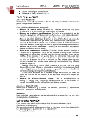 Ingeniería Industrial             I.T.S.T.N         LOGÍSTICA Y CADENAS DE SUMINISTRO
                                                                    Curso de Verano 2008    
        Espacio necesario para la manipulación.
        Precaución de transporte y manipulación.

TIPOS DE ALMACENES.
Almacenes industriales.
Comprenden el conjunto de almacenes de una industria para almacenar las materias
primas y los productos terminados.

Entre los almacenes industriales destacamos:
− Almacén de materia prima. Almacena las materias primas que intervienen
    directamente en la composición de los productos terminados.
− Almacén de productos semielaborados. Dedicado al almacenamiento de los
    materiales que ya han sufrido algunas transformaciones en el proceso productivo
    y resta efectuar otras operaciones para lograr el producto terminado.
− Almacén de piezas separadas. Destinado al almacenamiento de las piezas, los
    subconjuntos y los suministros que entran en la composición del producto final.
− Almacén de piezas de recambio. Para el almacenamiento de piezas destinadas al
    servicio de postventa, con el objeto de efectuar reparaciones en el producto vendido.
− Almacén de productos terminados. Destinado al almacenamiento de productos
    para ser suministrados a los clientes.
− Almacén de herramientas y utillajes. Controla todos los aspectos relativos al
    instrumental de producción, como son los utillajes y herramientas, troqueles,
    posicionadores, referencias, plantillas, matrices, brocas, cuchillas, fresas, sierras,
    martillos, llaves inglesas y, en general, todos los elementos necesarios para
    completar la acción de las maquinas o instalaciones fijas y que normalmente varían
    con cada tipo de trabajo, por lo que no conviene que estén en cada centro o puesto,
    sino en un almacén único, con lo cual se puede mejorar su conservación y aumentar
    su nivel de utilización.
        Hay que diferenciar lo que es utillaje propio de la empresa y del cual puede
    disponer libremente y del que es propiedad de los clientes, bien sea porque ellos lo
    hayan entregado para fabricar sus productos o porque se les factura su valor. En este
    último caso no se puede emplear para otros trabajos.
        Muchas veces se guarda en la empresa, aunque ello suponga un coste, con
    objeto de asegurar así los pedidos de los próximos trabajos que tengan que
    realizar.
− Almacén de aprovisionamiento genera/. Para el almacenamiento de
    objetos y medios que intervienen indirectamente en la fabricación por
    ejemplo combustible, aceites lubricantes, materiales de embalaje.

Almacenes de distribución
Destinados a almacenar y a vender los artículos, productos y mercaderías,
colocadas a disposición del consumidor.

Depósitos
Lugar concebido y equipado para las mercaderías colocadas en depósito por trato entre
el depositante y el depositarlo.

EDIFICIO DEL ALMACÉN
 En la construcción de edificio destinado al almacén debernos tener en cuenta:
 Elección del emplazamiento
 Una vez determinada la situación geográfica es necesario elegir el emplazamiento.
 Los distintos factores que influyen en la elección son:
− Transporte ferroviario.

                                                                                     48
 