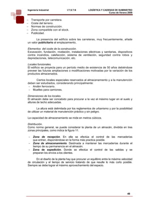 Ingeniería Industrial              I.T.S.T.N       LOGÍSTICA Y CADENAS DE SUMINISTRO
                                                                   Curso de Verano 2008     
−       Transporte por carretera.
−       Coste del terreno.
−       Normas de construcción.
−       Zona compatible con el stock.
−       Publicidad.

       La presencia del edificio sobre las carreteras, muy frecuentemente, añade
un valor publicitario al emplazamiento,

Elementos del coste de la construcción.
Excavación, fundación, nivelación, instalaciones eléctricas y sanitarias, dispositivos
contra incendios, calefacción, sistema de ventilación, seguridad contra robos y
depredaciones, telecomunicación, etc.

Locales funcionales.
El edificio se proyecta para un período medio de existencia de 50 años debiéndose
preveer las futuras ampliaciones o modificaciones motivadas por la variación de los
productos almacenados.

      Ciertos locales especiales reservados al almacenamiento y a la manutención
deben ser estudiados, considerando principalmente:
 − Andén ferroviario.
 − Muelles para camiones.

Dimensiones de los locales.
El almacén debe ser concebido para procurar a la vez el máximo lugar en el suelo y
alturas de techo adecuadas.

         La altura está delimitada por los reglamentos de urbanismo y por la posibilidad
de utilizar un material de manutención práctico y sin peligro.

La capacidad de almacenamiento se mide en metros cúbicos.

Distribución.
Como norma general, se puede considerar la planta de un almacén, dividida en tres
zonas principales, como indica la figura 11.

    −    Zona de recepción. En ella se efectúa el control de las mercaderías
         que entran, disponiéndose en la forma más practica posible.
    −    Zona de almacenamiento. Destinada a mantener las mercaderías durante el
         tiempo de su permanencia en el almacén.
    −    Zona de expedición. Donde se efectúa el control de las salidas y se
         preparan los envíos a los clientes.

       En el diseño de la planta hay que procurar un equilibrio entre la máxima velocidad
de circulación y el tiempo de servicio tratando de que resulte lo más corto posible.
Siempre se debe lograr el máximo aprovechamiento del espacio.




                                                                                    49
 