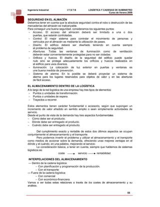Ingeniería Industrial             I.T.S.T.N          LOGÍSTICA Y CADENAS DE SUMINISTRO
                                                                     Curso de Verano 2008    
SEGURIDAD EN EL ALMACÉN
Debemos tener en cuenta que la absoluta seguridad contra el robo o destrucción de las
mercaderías del almacén es inalcanzable.
Para conseguir una buena seguridad, consideramos los siguientes puntos:
− Acceso. El acceso del almacén deberá ser limitado a una o dos
    puertas, que estarán controladas.
− Control. El mejor sistema para controlar el movimiento de personas y
    vehículos por el almacén es mediante la utilización de pases.
− Diseño. El edificio deberá ser diseñado teniendo en cuenta siempre
    el problema de seguridad.
− Aberturas. Todas las ventanas de iluminación como de ventilación
    deberán estar convenientemente protegidas para no ser violadas.
− Orificios y huecos. El diseño de la seguridad del edificio puede quedar
    nulo sino se protege adecuadamente los orificios y huecos realizados en
    el edificio para usos diversos.
− Iluminación. La colocación de luz exterior en puertas y ventanas es
    une buena medida de prevención.
− Sistema de alarma. En lo posible se deberá proyectar un sistema de
    alarma para los lugares reservados para objetos de valor y en las aberturas
    de fácil acceso.

EL ALMACENAMIENTO DENTRO DE LA LOGÍSTICA
A lo largo de la red logística de una empresa hay tres tipos de elementos:
− Puntos o unidades de transformación.
− Puntos o unidades de espera.
− Trayectos a recorrer.

Estos elementos tienen carácter fundamental o accesorio, según que supongan un
incremento de valor añadido en sentido amplio o sean simplemente actividades de
servicio.
Desde el punto de vista de la demanda hay tres aspectos fundamentales:
− Cómo debe ser el producto.
− Dónde debe ser entregado el producto.
− Cuándo debe ser entregado el producto.

         Del cumplimiento exacto y rentable de estos dos últimos aspectos se ocupan
conjuntamente el almacenamiento y el transporte.
         Pero podemos invertir el problema y utilizar el almacenamiento y el transporte
como medios de accionar sobre la demanda, ofreciendo unas mejores ventajas en el
dónde y el cuándo, en una palabra, mejorando el servicio.
         La consideración básica, a tener en cuenta, siempre que hablemos de sistemas
logísticos es:
                          coste            servicio        rentabilidad

 INTERPELACIONES DEL ALMACENAMIENTO
 — Dentro de la cadena logística:
       − Con planificación y programación de la producción.
       − Con el transporte:
— Fuera de la cadena logística:
       − Con comercial
       − Con económico-financiera.
Vamos a ver todas estas relaciones a través de los costes de almacenamiento y su
análisis.

                                                                                    55
 