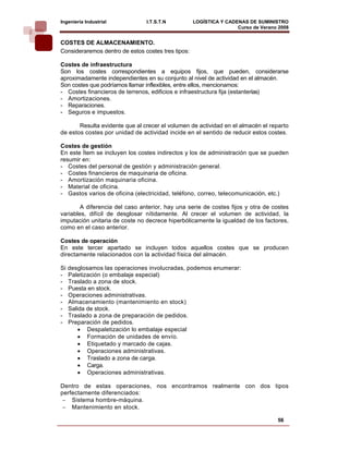 Ingeniería Industrial           I.T.S.T.N           LOGÍSTICA Y CADENAS DE SUMINISTRO
                                                                    Curso de Verano 2008    
COSTES DE ALMACENAMIENTO.
Consideraremos dentro de estos costes tres tipos:

Costes de infraestructura
Son los costes correspondientes a equipos fijos, que pueden, considerarse
aproximadamente independientes en su conjunto al nivel de actividad en el almacén.
Son costes que podríamos llamar inflexibles, entre ellos, mencionamos:
- Costes financieros de terrenos, edificios e infraestructura fija (estanterías)
- Amortizaciones.
- Reparaciones.
- Seguros e impuestos.

       Resulta evidente que al crecer el volumen de actividad en el almacén el reparto
de estos costes por unidad de actividad incide en el sentido de reducir estos costes.

Costes de gestión
En este Ítem se incluyen los costes indirectos y los de administración que se pueden
resumir en:
- Costes del personal de gestión y administración general.
- Costes financieros de maquinaria de oficina.
- Amortización maquinaria oficina.
- Material de oficina.
- Gastos varios de oficina (electricidad, teléfono, correo, telecomunicación, etc.)

        A diferencia del caso anterior, hay una serie de costes fijos y otra de costes
variables, difícil de desglosar nítidamente. Al crecer el volumen de actividad, la
imputación unitaria de coste no decrece hiperbólicamente la igualdad de los factores,
como en el caso anterior.

Costes de operación
En este tercer apartado se incluyen todos aquellos costes que se producen
directamente relacionados con la actividad física del almacén.

Si   desglosamos las operaciones involucradas, podemos enumerar:
-    Paletización (o embalaje especial)
-    Traslado a zona de stock.
-    Puesta en stock.
-    Operaciones administrativas.
-    Almacenamiento (mantenimiento en stock)
-    Salida de stock.
-    Traslado a zona de preparación de pedidos.
-    Preparación de pedidos.
         • Despaletización lo embalaje especial
         • Formación de unidades de envío.
         • Etiquetado y marcado de cajas.
         • Operaciones administrativas.
         • Traslado a zona de carga.
         • Carga.
         • Operaciones administrativas.

Dentro de estas operaciones, nos encontramos realmente con dos tipos
perfectamente diferenciados:
 − Sistema hombre-máquina.
 − Mantenimiento en stock.

                                                                                   56
 