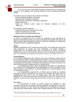 Ingeniería Industrial                         I.T.S.T.N              LOGÍSTICA Y CADENAS DE SUMINISTRO
                                                                                     Curso de Verano 2008               
       En el primer caso los costes están directamente relacionados con la actividad del
almacén y en el segundo, con el tiempo durante el cual un producto permanece
inmóvil.

En el primer caso, los costes que se producen son del tipo:
− Costes de capital de paletas y maquinaria.
− Amortizaciones de paletas y maquinaria.
− Mantenimiento y preparación de paletas y maquinaria.
− Costes de personal.
− Costes de material auxiliar (cajas de embalaje,                                       etiquetas      de        envío,
    flejes, etc.).

En el segundo caso, los costes son:
− Costes financieros de mantenimiento en stock.
− Costes de obsolescencia y averías.
− Seguros sobre la mercadería almacenada.

Dispositivos para el manejo de materiales.27
El número de dispositivos para el manejo de materiales de que actualmente se
dispone es demasiado grande, por lo que se describirán brevemente solo algunos de
ellos. El equipo para el transporte horizontal o vertical de materiales en masa puede
clasificarse en las tres categorías siguientes.

Grúas.
Manejan el material en el aire, arriba del nivel del suelo, a fin de dejar libre el piso para
otros dispositivos de manejo que sean importantes. Los objetos pesados y
problemáticos son candidatos lógicos para el movimiento en el aire. La principal
ventaja de usar grúas se encuentra en el hecho de que no requieren de espacio en el
piso. (http://www2.illinoisbiz.biz/osha/PDF/Books/02%20Full%20Sp_Forklift.pdf, Fecha: 29/06/08, Hora: 15:45 hrs.)

Transportadores.
Es un aparato relativamente fijo diseñado para mover materiales, pueden tener la
forma de bandas móviles: rodillos operados externamente o por medio de gravedad o
los productos utilizados para el flujo de líquidos, gases o material en polvo a presión:
Los productos por lo general no interfieren en la producción, ya que se colocan en el
interior de las paredes, o debajo del piso o en tendido aéreo.
         Los transportadores tienen varias características que afectan sus aplicaciones
en la industria. Son independientes de los trabajadores, es decir, se pueden colocar
entre maquinas o entre edificios y el material colocado en un extremo llegara al otro
sin intervención humana.
         Los transportadores proporcionan un método para el manejo de materiales
mediante en cual los materiales no se extravían con facilidad. Se pueden usar los
transportadores para fijar el ritmo de trabajo siguen rutas fijas. Esto limita su
flexibilidad y los hace adecuados para la producción en masa o en proceso de flujo
continuo. (http://www2.illinoisbiz.biz/osha/PDF/Books/02%20Full%20Sp_Forklift.pdf, Fecha: 29/06/08, Hora: 15:45
hrs.)


Los carros.
       La mecanización ha tenido un enorme impacto de materiales en años
recientes. Entre los que se incluyen vehículos operados manualmente o con motor.
Los carros operados en forma manual, las plataformas y los camiones de volteo son
adecuados para cargas ligeras, viajes cortos y lugares pequeños. Para mover objetos

27
     http://www2.illinoisbiz.biz/osha/PDF/Books/02%20Full%20Sp_Forklift.pdf, Fecha: 29/06/08, Hora: 15:45 hrs.

                                                                                                                  57
 