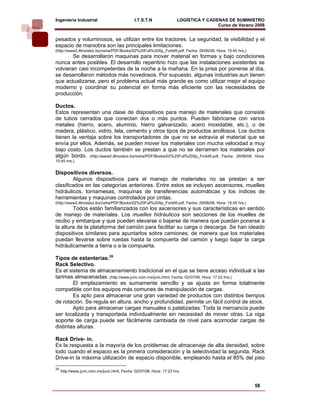 Ingeniería Industrial                          I.T.S.T.N                LOGÍSTICA Y CADENAS DE SUMINISTRO
                                                                                        Curso de Verano 2008        
pesados y voluminosos, se utilizan entre los tractores. La seguridad, la visibilidad y el
espacio de maniobra son las principales limitaciones.
(http://www2.illinoisbiz.biz/osha/PDF/Books/02%20Full%20Sp_Forklift.pdf, Fecha: 29/06/08, Hora: 15:45 hrs.)
        Se desarrollaron maquinas para mover material en formas y bajo condiciones
nunca antes posibles. El desarrollo repentino hizo que las instalaciones existentes se
volvieran casi incompetentes de la noche a la mañana. En la prisa por ponerse al día,
se desarrollaron métodos más novedosos. Por supuesto, algunas industrias aun tienen
que actualizarse, pero el problema actual más grande es como utilizar mejor el equipo
moderno y coordinar su potencial en forma más eficiente con las necesidades de
producción.

Ductos.
Estos representan una clase de dispositivos para manejo de materiales que consiste
de tubos cerrados que conectan dos o más puntos. Pueden fabricarse con varios
metales (hierro, acero, aluminio, hierro galvanizado, acero inoxidable, etc.), o de
madera, plástico, vidrio, tela, cemento y otros tipos de productos arcillosos. Los ductos
tienen la ventaja sobre los transportadores de que no se extravía el material que se
envía por ellos. Además, se pueden mover los materiales con mucha velocidad a muy
bajo costo. Los ductos también se prestan a que no se derramen los materiales por
algún bordo. (http://www2.illinoisbiz.biz/osha/PDF/Books/02%20Full%20Sp_Forklift.pdf, Fecha: 29/06/08, Hora:
15:45 hrs.)


Dispositivos diversos.
        Algunos dispositivos para el manejo de materiales no se prestan a ser
clasificados en las categorías anteriores. Entre estos se incluyen ascensores, muelles
hidráulicos, tornamesas, maquinas de transferencias automáticas y los índices de
herramientas y maquinas controlados por cintas.
(http://www2.illinoisbiz.biz/osha/PDF/Books/02%20Full%20Sp_Forklift.pdf, Fecha: 29/06/08, Hora: 15:45 hrs.)
        Todos están familiarizados con los ascensores y sus características en sentido
de manejo de materiales. Los muelles hidráulicos son secciones de los muelles de
recibo y embarque y que pueden elevarse o bajarse de manera que puedan ponerse a
la altura de la plataforma del camión para facilitar su carga o descarga. Se han ideado
dispositivos similares para apuntarlos sobre camiones, de manera que los materiales
puedan llevarse sobre ruedas hasta la compuerta del camión y luego bajar la carga
hidráulicamente a tierra o a la compuerta.

Tipos de estanterías.28
Rack Selectivo.
Es el sistema de almacenamiento tradicional en el que se tiene acceso individual a las
tarimas almacenadas. (http://www.juric.com.mx/juric.html, Fecha: 02/07/08, Hora: 17:23 hrs.)
        El emplazamiento es sumamente sencillo y se ajusta en forma totalmente
compatible con los equipos más comunes de manipulación de cargas.
        Es apto para almacenar una gran variedad de productos con distintos tiempos
de rotación. Se regula en altura, ancho y profundidad, permite un fácil control de stock.
        Apto para almacenar cargas manuales o palatizadas. Toda la mercancía puede
ser localizada y transportada individualmente sin necesidad de mover otras. La viga
soporte de carga puede ser fácilmente cambiada de nivel para acomodar cargas de
distintas alturas.

Rack Drive- in.
Es la respuesta a la mayoría de los problemas de almacenaje de alta densidad, sobre
todo cuando el espacio es la primera consideración y la selectividad la segunda. Rack
Drive-in la máxima utilización de espacio disponible, empleando hasta el 85% del piso
28
     http://www.juric.com.mx/juric.html, Fecha: 02/07/08, Hora: 17:23 hrs.


                                                                                                              58
 