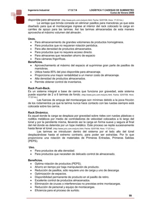 Ingeniería Industrial                 I.T.S.T.N           LOGÍSTICA Y CADENAS DE SUMINISTRO
                                                                          Curso de Verano 2008           
disponible para almacenar. (http://www.juric.com.mx/juric.html, Fecha: 02/07/08, Hora: 17:23 hrs.)
        La ventaja que brinda consiste en eliminar pasillos para maniobras ya que esta
diseñado para que el montacargas ingrese al interior del rack colocado la carga en
carriles de apoyo para las tarimas. Así las tarimas almacenadas de esta manera
aprovecha el máximo volumen del almacén.

Usos.
 • Para almacenamiento de grandes volúmenes de productos homogéneos.
 • Para productos que no requieran rotación periódica.
 • Para alta densidad de productos almacenados.
 • Para productos que no requiera acceso directo.
 • Para almacenes que necesiten ahorro de espacio
 • Para cámaras frigoríficas.
Beneficios.
 • Aprovechamiento al máximo del espacio al suprimirse gran parte de pasillos de
    maniobras.
 • Utiliza hasta 85% del piso disponible para almacenaje.
 • Proporciona una mayor rentabilidad a un menor costo de almacenaje.
 • Alta densidad de productos almacenados.
 • Permite obtener control de inventarios.

Rack Push-Back.
Es un sistema integral a base de carros que funciona por gravedad, este sistema
puede soportar de 2 a 6 tarimas de fondo. (http://www.juric.com.mx/juric.html, Fecha: 02/07/08, Hora:
17:23 hrs.)
        Las fuerzas de empuje del montacargas son mínimas debido a la poca fricción
de los rodamientos ya que la tarima nunca hace contacto con las ruedas siempre está
colocada sobre los carros.

Rack Dinámico.
Es aquel donde la carga se desplaza por gravedad sobre rieles con ruedas plásticas o
rodillos metálicos por medio de controladores de velocidad colocados a lo largo del
túnel y por la pendiente misma, llevando así la carga en forma suave y segura al final
del riel donde es detenida por un tope metálico. Este proceso se repite sucesivamente
hasta llenar el túnel. (http://www.juric.com.mx/juric.html, Fecha: 02/07/08, Hora: 17:23 hrs.)
         Las tarimas se introducen dentro del sistema por el lado alto del túnel
desplazándose hasta el extremo contrario, para poder ser extraídas. Por lo que
proporciona una rotación de materiales de Primeras Entradas, Primeras Salidas
(PEPS).

Uso.
 • Para productos de alta densidad.
 • Para productos que necesiten de delicado control de almacenado.

Beneficios.
 • Optima rotación de productos (PEPS).
 • Ahorro en tiempo por baja manipulación de producto.
 • Reducción de pasillos, sólo requiere uno de carga y uno de descarga.
 • Optimización de espacios.
 • Disponibilidad permanente de producto en el pasillo de retiro.
 • Excelente control de productos almacenados.
 • Eliminación de cruces o interferencias no previstas entre montacargas.
 • Reducción de personal y equipo de montacargas.
 • Eficiencia para el proceso de surtido.
                                                                                                59
 