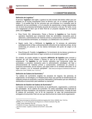 Ingeniería Industrial                         I.T.S.T.N               LOGÍSTICA Y CADENAS DE SUMINISTRO
                                                                                      Curso de Verano 2008       

                                                                            1.1 CONCEPTOS BÁSICOS.

Definición de Logística.1
El término "logística" (del inglés: Logistics) ha sido tomado del ámbito militar para ser
utilizado en el mundo empresarial como el término que, en un sentido general, se
refiere: 1) al posible flujo de los recursos que una empresa va a necesitar para la
realización de sus actividades; y 2) al conjunto de operaciones y tareas relacionadas
con el envío de productos terminados al punto de consumo o de uso. Por tanto, no es
una exageración el decir que el éxito final de un proyecto depende en una buena
parte, de la logística.

•    Para Ferrel, Hirt, Adriaenséns, Flores y Ramos, la logística es "una función
     operativa importante que comprende todas las actividades necesarias para la
     obtención y administración de materias primas y componentes, así como el manejo
     de los productos terminados, su empaque y su distribución a los clientes".2

•    Según Lamb, Hair y McDaniel, la logística es "el proceso de administrar
     estratégicamente el flujo y almacenamiento eficiente de las materias primas, de las
     existencias en proceso y de los bienes terminados del punto de origen al de
     consumo”.3

•    Para Enrique B. Franklin, la logística es "el movimiento de los bienes correctos en
     la cantidad adecuada hacia el lugar correcto en el momento apropiado".4

En síntesis, se puede adoptar la siguiente definición de logística para conocer y
describir de una forma amplia y precisa lo que es la logística en el contexto
empresarial: "La logística es una función operativa que comprende todas las
actividades y procesos necesarios para la administración estratégica del flujo y
almacenamiento de materias primas y componentes, existencias en proceso y
productos terminados; de tal manera, que éstos estén en la cantidad adecuada, en el
lugar correcto y en el momento apropiado". (http://www.promonegocios.net/distribucion/definicion-
logistica.html, Fecha: 23/06/08. Hora: 15:22 hrs.)


Definición de Cadena de Suministro.5
“La cadena de suministros engloba los procesos de negocio, las personas, la
organización, la tecnología y la infraestructura física que permite la transformación de
materias primas en productos y servicios intermedios y terminados que son ofrecidos y
distribuidos al consumidor para satisfacer su demanda”.

Definición de Gestión de Cadena de Suministro.6
La Gestión de la Cadena de Suministro es la planificación, organización y control de
las actividades de la cadena de suministro. En estas actividades está implicada la
gestión de flujos monetarios, de productos o servicios de información, a través de toda
la cadena de suministro, con el fin de maximizar, el valor del producto/servicio
entregado al consumidor final a la vez que disminuimos los costos de la organización.


1
   http://www.promonegocios.net/distribucion/definicion-logistica.html, Fecha: 23/06/08, Hora: 15:22 hrs.
2
  FERREL, O.C., Et. Al. Introducción a los Negocios en un Mundo Cambiante. Pág. 282.
3
   LAMB, Charles, Marketing. Pág. 383.
4
   FLANKLIN, B. Enrique. Organización de Empresas. Pág. 362.
5
   Apuntes de clases, “Logística y Cadenas de Suministro”, verano 2008.
6
   Idem.

                                                                                                            6
 