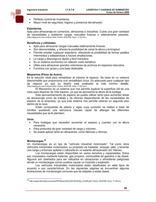 Ingeniería Industrial                         I.T.S.T.N               LOGÍSTICA Y CADENAS DE SUMINISTRO
                                                                                      Curso de Verano 2008             
     •   Perfecto control de inventarios.
     •   Mayor nivel de seguridad, higiene y presencia del almacén.

Estanterías.
Apta para almacenaje en comercios, almacenes o industrias. Cubre una gran variedad
de necesidades y sostienen cargas manuales livianas o relativamente pesadas.
(http://www.juric.com.mx/juric.html, Fecha: 02/07/08, Hora: 17:23 hrs.)


Beneficios y utilidades.
 • Apto para almacenar cargas manuales relativamente livianas.
 • Son desmontables, y ofrecen la posibilidad de variar la altura y la longitud.
 • Permite ampliar cualquier estantería, ofreciendo la posibilidad de formar pasillos
    intermedios y adaptándose a futuras ampliaciones.
 • La carga y descarga es rápida y fácil maniobra.
 • Es un sistema económico en relación costo beneficio.
 • Útiles para almacenar grandes volúmenes de archivos en espacios reducidos.
 • Funciona con grúas y una base deslizable.

Mezzanine (Pisos de Acero).
Es la solución ideal para rentabilizar al máximo el espacio. Se basa en un sistema
desmontable que proporciona una versatilidad única. Es adecuado para cualquier tipo
de negocio ya que su diseño está analizado al más mínimo detalle.
(http://www.juric.com.mx/juric.html, Fecha: 02/07/08, Hora: 17:23 hrs.)
         El Mezzanine es un sistema que nos permite duplicar la superficie útil de una
nave para disponer de más espacio, ya que se aprovecha la altura de la bodega.
         Este aprovechamiento de espacio se puede utilizar tanto para aumentar áreas
de almacenaje como de trabajo y de oficinas (dependiendo de las necesidades de
espacio de la empresa), ya que este sistema nos permite obtener un segundo piso
dentro de la nave.
         Están compuestas de pilares y vigas cuya conexión se realiza a base de
tornillos quedando una estructura robusta capaz de albergar las diferentes
necesidades que se le planteen.

Usos.
 • Para bodegas que necesiten aumentar el espacio y cuenten con la altura
    necesaria.
 • Para productos de gran variedad de carga y volumen.
 • Se puede aplicar tanto en almacenes, como fábricas u oficinas.


Montacargas.29
Un montacargas es un tipo de “vehículo industrial motorizado”. Tal como otros
vehículos industriales motorizados, su propósito es trasladar, empujar, jalar, y levantar
una carga y entonces apilarla o colocarla en un estante almacenador (en hileras).
        Los montacargas están disponibles en varios tamaños y capacidades. Estos
son impulsados mediante baterías, gas propano, combustible de gasolina o de diesel.
Algunos son diseñados para ser utilizados en ubicaciones o atmósferas peligrosas
donde un montacargas común pudiera causar un incendio o explosión.
        Los vehículos industriales motorizados están clasificados en siete tipos de
acuerdo a sus características. En las siguientes páginas se encuentran algunas
ilustraciones de montacargas comunes que se adaptan a estas clases.


29
     http://www2.illinoisbiz.biz/osha/PDF/Books/02%20Full%20Sp_Forklift.pdf, Fecha: 02/07/08, Hora: 17:38 hrs.


                                                                                                                 60
 