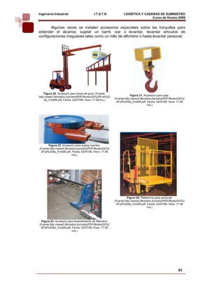 Ingeniería Industrial                     I.T.S.T.N              LOGÍSTICA Y CADENAS DE SUMINISTRO
                                                                                 Curso de Verano 2008                
       Algunas veces se instalan accesorios especiales sobre las horquillas para
extender el alcance, sujetar un barril, izar o levantar, levantar artículos de
configuraciones irregulares tales como un rollo de alfombra o hasta levantar personal.




    Figura 20. Accesorio para brazo de grúa. (Fuente:
                                                                       Figura 21. Accesorio para izaje.
http://www2.illinoisbiz.biz/osha/PDF/Books/02%20Full%20
    Sp_Forklift.pdf, Fecha: 02/07/08, Hora: 17:38 hrs.)   (Fuente:http://www2.illinoisbiz.biz/osha/PDF/Books/02%2
                                                           0Full%20Sp_Forklift.pdf, Fecha: 02/07/08, Hora: 17:38
                                                                                     hrs.)




       Figura 22. Accesorio para sujetar barriles.
(Fuente:http://www2.illinoisbiz.biz/osha/PDF/Books/02%2
 0Full%20Sp_Forklift.pdf, Fecha: 02/07/08, Hora: 17:38
                           hrs.)




                                                                    Figura 24. Plataforma para personal.
                                                          (Fuente:http://www2.illinoisbiz.biz/osha/PDF/Books/02%2
                                                           0Full%20Sp_Forklift.pdf, Fecha: 02/07/08, Hora: 17:38
                                                                                     hrs.)




 Figura 23. Accesorio para levantamiento de Alfombra.
(Fuente:http://www2.illinoisbiz.biz/osha/PDF/Books/02%2
 0Full%20Sp_Forklift.pdf, Fecha: 02/07/08, Hora: 17:38
                           hrs.)




                                                                                                            63
 