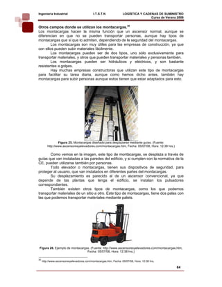 Ingeniería Industrial                       I.T.S.T.N              LOGÍSTICA Y CADENAS DE SUMINISTRO
                                                                                   Curso de Verano 2008    
Otros campos donde se utilizan los montacargas.30
Los montacargas hacen la misma función que un ascensor normal, aunque se
diferencian en que no se pueden transportar personas, aunque hay tipos de
montacargas que si que lo admiten, dependiendo de la seguridad del montacargas.
        Los montacargas son muy útiles para las empresas de construcción, ya que
con ellos pueden subir materiales fácilmente.
        Los montacargas pueden ser de dos tipos, uno sólo exclusivamente para
transportar materiales, y otros que pueden transportar materiales y personas también.
        Los montacargas pueden ser hidráulicos y eléctricos, y son bastante
resistentes a golpes.
        Hay muchas empresas constructoras que utilizan este tipo de montacargas
para facilitar su tarea diaria, aunque como hemos dicho antes, también hay
montacargas para subir personas aunque estos tienen que estar adaptados para esto.




                 Figura 25. Montacargas diseñado para desplazarse mediante guías. (Fuente:
         http://www.ascensoresyelevadores.com/montacargas.htm, Fecha: 05/07/08, Hora: 12:38 hrs.)

       Como vemos en la imagen, este tipo de montacargas, se desplaza a través de
guías que van instaladas a las paredes del edificio, y si cumplen con la normativa de la
CE, pueden utilizarse también por personas.
       Todo elevador o montacargas, tienen sus dispositivos de seguridad, para
proteger al usuario, que van instalados en diferentes partes del montacargas.
       Su desplazamiento es parecido al de un ascensor convencional, ya que
depende de las plantas que tenga el edificio, se instalan los pulsadores
correspondientes.
       También existen otros tipos de montacargas, como los que podemos
transportar materiales de un sitio a otro. Este tipo de montacargas, tiene dos palas con
las que podemos transportar materiales mediante palets.




Figura 26. Ejemplo de montacargas. (Fuente: http://www.ascensoresyelevadores.com/montacargas.htm,
                                Fecha: 05/07/08, Hora: 12:38 hrs.)

30
     http://www.ascensoresyelevadores.com/montacargas.htm, Fecha: 05/07/08, Hora: 12:38 hrs.

                                                                                                    64
 
