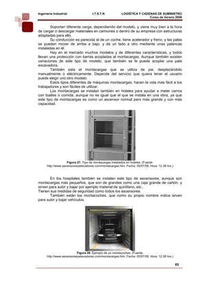 Ingeniería Industrial                I.T.S.T.N            LOGÍSTICA Y CADENAS DE SUMINISTRO
                                                                          Curso de Verano 2008         
        Soportan diferente carga, dependiendo del modelo, y viene muy bien a la hora
de cargar o descargar materiales en camiones o dentro de su empresa con estructuras
adaptadas para ello.
        Su conducción es parecida al de un coche, tiene acelerador y freno, y las palas
se pueden mover de arriba a bajo, y de un lado a otro mediante unas palancas
instaladas en él.
        Hay en el mercado muchos modelos y de diferentes características, y todos
llevan una protección con barras acopladas al montacargas. Aunque también existen
variaciones de este tipo de modelo, que también se le puede acoplar una pala
excavadora.
        También esta el montacargas que se utiliza de pie, desplazándolo
manualmente o eléctricamente. Depende del servicio que quiera tener el usuario
puede elegir uno otro modelo.
        Estos tipos diferentes de máquinas montacargas, hacen la vida más fácil a los
trabajadores y son fáciles de utilizar.
        Los montacargas se instalan también en hoteles para ayudar a meter carros
con toallas o comida, aunque no es igual que el que se instala en una obra, ya que
este tipo de montacargas es como un ascensor normal pero más grande y con más
capacidad.




                    Figura 27. Tipo de montacargas instalados en hoteles. (Fuente:
      http://www.ascensoresyelevadores.com/montacargas.htm, Fecha: 05/07/08, Hora: 12:38 hrs.)



        En los hospitales también se instalan este tipo de ascensores, aunque son
montacargas más pequeños, que son de grandes como una caja grande de cartón, y
sirven para subir y bajar por ejemplo material de quirófano, etc...
Tienen sus medidas de seguridad como todos los ascensores.
        También están los montacoches, que como su propio nombre indica sirven
para subir y bajar vehículos.




                          Figura 28. Ejemplo de un montacoches. (Fuente:
      http://www.ascensoresyelevadores.com/montacargas.htm, Fecha: 05/07/08, Hora: 12:38 hrs.)

                                                                                                 65
 