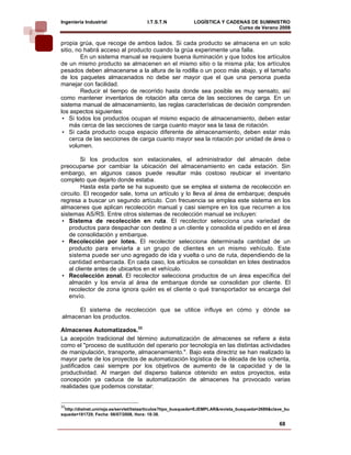 Ingeniería Industrial                  I.T.S.T.N             LOGÍSTICA Y CADENAS DE SUMINISTRO
                                                                             Curso de Verano 2008            
propia grúa, que recoge de ambos lados. Si cada producto se almacena en un solo
sitio, no habrá acceso al producto cuando la grúa experimente una falla.
         En un sistema manual se requiere buena iluminación y que todos los artículos
de un mismo producto se almacenen en el mismo sitio o la misma pila; los artículos
pesados deben almacenarse a la altura de la rodilla o un poco más abajo, y el tamaño
de los paquetes almacenados no debe ser mayor que el que una persona pueda
manejar con facilidad.
         Reducir el tiempo de recorrido hasta donde sea posible es muy sensato, así
como mantener inventarios de rotación alta cerca de las secciones de carga. En un
sistema manual de almacenamiento, las reglas características de decisión comprenden
los aspectos siguientes:
 • Si todos los productos ocupan el mismo espacio de almacenamiento, deben estar
    más cerca de las secciones de carga cuanto mayor sea la tasa de rotación.
 • Si cada producto ocupa espacio diferente de almacenamiento, deben estar más
    cerca de las secciones de carga cuanto mayor sea la rotación por unidad de área o
    volumen.

         Si los productos son estacionales, el administrador del almacén debe
preocuparse por cambiar la ubicación del almacenamiento en cada estación. Sin
embargo, en algunos casos puede resultar más costoso reubicar el inventario
completo que dejarlo donde estaba.
          Hasta esta parte se ha supuesto que se emplea el sistema de recolección en
circuito. El recogedor sale, toma un artículo y lo lleva al área de embarque; después
regresa a buscar un segundo artículo. Con frecuencia se emplea este sistema en los
almacenes que aplican recolección manual y casi siempre en los que recurren a los
sistemas AS/RS. Entre otros sistemas de recolección manual se incluyen:
 • Sistema de recolección en ruta. El recolector selecciona una variedad de
    productos para despachar con destino a un cliente y consolida el pedido en el área
    de consolidación y embarque.
 • Recolección por lotes. El recolector selecciona determinada cantidad de un
    producto para enviarla a un grupo de clientes en un mismo vehículo. Este
    sistema puede ser uno agregado de ida y vuelta o uno de ruta, dependiendo de la
    cantidad embarcada. En cada caso, los artículos se consolidan en lotes destinados
    al cliente antes de ubicarlos en el vehículo.
 • Recolección zonal. El recolector selecciona productos de un área específica del
    almacén y los envía al área de embarque donde se consolidan por cliente. El
    recolector de zona ignora quién es el cliente o qué transportador se encarga del
    envío.

      El sistema de recolección que se utilice influye en cómo y dónde se
almacenan los productos.

Almacenes Automatizados.33
La acepción tradicional del término automatización de almacenes se refiere a ésta
como el "proceso de sustitución del operario por tecnología en las distintas actividades
de manipulación, transporte, almacenamiento.". Bajo esta directriz se han realizado la
mayor parte de los proyectos de automatización logística de la década de los ochenta,
justificados casi siempre por los objetivos de aumento de la capacidad y de la
productividad. Al margen del disperso balance obtenido en estos proyectos, esta
concepción ya caduca de la automatización de almacenes ha provocado varias
realidades que podemos constatar:


33
  http://dialnet.unirioja.es/servlet/listaarticulos?tipo_busqueda=EJEMPLAR&revista_busqueda=2689&clave_bu
squeda=181729, Fecha: 08/07/2008, Hora: 18:38.

                                                                                                    68
 