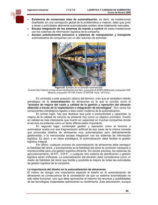 Ingeniería Industrial                 I.T.S.T.N           LOGÍSTICA Y CADENAS DE SUMINISTRO
                                                                          Curso de Verano 2008           
•   Existencia de numerosas islas de automatización, es decir, de instalaciones
    diseñadas sin una concepción global de la problemática a mejorar, dado que junto
    a áreas o actividades altamente automatizadas existen otras totalmente manuales.
•   Escasa integración de los sistemas de mando y control de estas instalaciones
    con los sistemas de información logística de la compañía.
•   Acceso prácticamente exclusivo a sistemas de manipulación y transporte
    automatizados de compañías con un alto volumen de actividad.




                               Figura 29. Ejemplo de un almacén automatizado.
(Fuente.http://dialnet.unirioja.es/servlet/listaarticulos?tipo_busqueda=EJEMPLAR&revista_busqueda=268
                      9&clave_busqueda=181729, Fecha: 07/007/08, Hora: 18:51hrs.)

         En contraste a esta acepción clásica del término, creo que el verdadero interés
estratégico de la automatización de almacenes es la que la concibe como el
"proceso de mejora del costo y calidad de la gestión y operación del almacén
obtenido a través de la implantación e integración de tecnologías". Son varios los
componentes estratégicos ligados a esta visión moderna de la automatización.
         En primer lugar, hay que destacar que junto a productividad y capacidad, la
mejora de la calidad de servicio se presente hoy como un objetivo prioritario. Invertir
en calidad es más interesante que invertir en capacidad en muchas compañías donde
el servicio se entiende como un factor diferenciador importante.
         En segundo lugar, contemplar gestión y operación como el binomio a
automatizar acaba con esa fragmentación artificial de dos caras de la misma moneda
que provocaba diseños de almacenes muy automatizados pero deficientemente
gestionados, o la mencionada escasa integración con los sistemas de información
logística. Es decir, y en clave estratégica, la automatización debe facilitar la gestión
logística integral.
         Por último, cualquier proceso de automatización de almacenes debe perseguir
la fiabilidad del stock, y precisamente es la fiabilidad del stock la condición necesaria e
imprescindible para una gestión logística eficiente. Sin stocks precisos, los sistemas de
aprovisionamiento, M.R.P., D.R.P., o cualquier otro sistema de planificación o gestión
logística serán ineficaces. La automatización del almacén debe considerarse como un
medio de fiabilidad del stock que facilita y posibilita la mejora de todas las actividades
de gestión logística de la compañía.

La importancia del diseño en la automatización de almacenes.
El motivo de otorgar una importancia especial al diseño en la automatización de
almacenes es consecuencia de la constatación de que un sistema automatizado no
sólo debe funcionar, sino que debe aprovechar al máximo los recursos y posibilidades
de las tecnologías implantadas optimizando su rendimiento. Esta aseveración, aunque


                                                                                                69
 