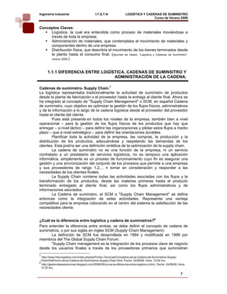 Ingeniería Industrial                        I.T.S.T.N               LOGÍSTICA Y CADENAS DE SUMINISTRO
                                                                                     Curso de Verano 2008                
Conceptos Claves:
     Logística, la cual era entendida como proceso de materiales moviéndose a
     través de toda la empresa.
     Administración de materiales, que contemplaba el movimiento de materiales y
     componentes dentro de una empresa.
     Distribución física, que describía el movimiento de los bienes terminados desde
     la planta hasta el consumo final. (Apuntes de clases, “Logística y Cadenas de Suministro”,
     verano 2008.)



      1.1.1 DIFERENCIA ENTRE LOGÍSTICA, CADENAS DE SUMINSITRO Y
                                  ADMINISTRACIÓN DE LA CADENA.

Cadenas de suministro- Supply Chain.7
La logística representaba tradicionalmente la actividad de suministro de productos
desde la planta de fabricación o el proveedor hasta la entrega al cliente final. Ahora se
ha integrado al concepto de "Supply Chain Management" o SCM, en español Cadena
de suministro, cuyo objetivo es optimizar la gestión de los flujos físicos, administrativos
y de la información a lo largo de la cadena logística desde el proveedor del proveedor
hasta el cliente del cliente.
        Pues está presente en todos los niveles de la empresa, también bien a nivel
operacional – para la gestión de los flujos físicos de los productos que hay que
entregar – a nivel táctico – para definir las organizaciones y pilotar estos flujos a medio
plazo – que a nivel estratégico – para definir las orientaciones durables.
        Planificar toda la actividad de la empresa, las compras, la producción y la
distribución de los productos, adecuándose y respetando las demandas de los
clientes. Esta podría ser una definición sintética de la optimización de la supply chain.
        La cadena de suministro no es una función de la empresa, ni un servicio
contratado a un prestatario de servicios logísticos, no es tampoco una aplicación
informática, simplemente es un proceso de funcionamiento cuyo fin es asegurar una
gestión y una sincronización del conjunto de los procesos que permite a una empresa
y sus proveedores de rango 1,2,.., n tomar en consideración y responder a las
necesidades de los clientes finales.
        La Supply Chain contiene todas las actividades asociadas con los flujos y la
transformación de los productos, desde las materias primeras hasta el producto
terminado entregado al cliente final, así como los flujos administrativos y de
informaciones asociados.
        La Cadena de suministro, el SCM o "Supply Chain Management" se define
entonces como la integración de estas actividades. Representa una ventaja
competitiva para la empresa colocando en el centro del sistema la satisfacción de las
necesidades cliente.


¿Cuál es la diferencia entre logística y cadena de suministros?8
Para entender la diferencia entre ambas, se debe definir el concepto de cadena de
suministros, o por sus siglas en ingles SCM (Supply Chaín Management).
       La definición de SCM fue desarrollada en 1994 y modificada en 1998 por
miembros del The Global Supply Chain Forum:
       "Supply Chain management es la integración de los procesos clave de negocio
desde los usuarios finales a través de los proveedores primarios que suministran
7
  http://www.free-logistics.com/index.php/es/Fichas-Tecnicas/Conceptos-de-la-Cadena-de-Suministros-Supply-
  Chain/Definicion-de-la-Cadena-de-Suministros-Supply-Chain.html, Fecha: 24/06/08, Hora: 12:00 hrs.
8
  http://gestiondeoperaciones.blogspot.com/2006/05/cul-es-la-diferencia-entre-logstica-y.html, Fecha: 24/06/08, Hora:
  12:35 hrs.

                                                                                                                 7
 