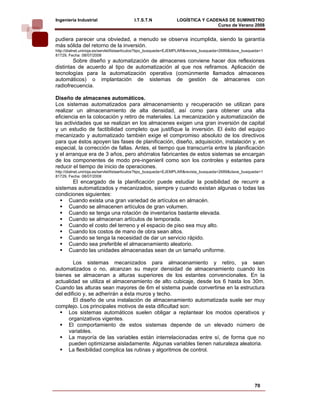 Ingeniería Industrial                     I.T.S.T.N             LOGÍSTICA Y CADENAS DE SUMINISTRO
                                                                                Curso de Verano 2008               
pudiera parecer una obviedad, a menudo se observa incumplida, siendo la garantía
más sólida del retorno de la inversión.
http://dialnet.unirioja.es/servlet/listaarticulos?tipo_busqueda=EJEMPLAR&revista_busqueda=2689&clave_busqueda=1
81729, Fecha: 08/07/2008
        Sobre diseño y automatización de almacenes conviene hacer dos reflexiones
distintas de acuerdo al tipo de automatización al que nos refiramos. Aplicación de
tecnologías para la automatización operativa (comúnmente llamados almacenes
automáticos) o implantación de sistemas de gestión de almacenes con
radiofrecuencia.

Diseño de almacenes automáticos.
Los sistemas automatizados para almacenamiento y recuperación se utilizan para
realizar un almacenamiento de alta densidad, así como para obtener una alta
eficiencia en la colocación y retiro de materiales. La mecanización y automatización de
las actividades que se realizan en los almacenes exigen una gran inversión de capital
y un estudio de factibilidad completo que justifique la inversión. El éxito del equipo
mecanizado y automatizado también exige el compromiso absoluto de los directivos
para que éstos apoyen las fases de planificación, diseño, adquisición, instalación y, en
especial, la corrección de fallas. Antes, el tiempo que transcurría entre la planificación
y el arranque era de 3 años, pero ahórralos fabricantes de estos sistemas se encargan
de los componentes de modo pre-ingenieril como son los controles y estantes para
reducir el tiempo de inicio de operaciones.
http://dialnet.unirioja.es/servlet/listaarticulos?tipo_busqueda=EJEMPLAR&revista_busqueda=2689&clave_busqueda=1
81729, Fecha: 08/07/2008
       El encargado de la planificación puede estudiar la posibilidad de recurrir a
sistemas automatizados y mecanizados, siempre y cuando existan algunas o todas las
condiciones siguientes:
     Cuando exista una gran variedad de artículos en almacén.
     Cuando se almacenen artículos de gran volumen.
     Cuando se tenga una rotación de inventarios bastante elevada.
     Cuando se almacenan artículos de temporada.
     Cuando el costo del terreno y el espacio de piso sea muy alto.
     Cuando los costos de mano de obra sean altos.
     Cuando se tenga la necesidad de dar un servicio rápido.
     Cuando sea preferible el almacenamiento aleatorio.
     Cuando las unidades almacenadas sean de un tamaño uniforme.

        Los sistemas mecanizados para almacenamiento y retiro, ya sean
automatizados o no, alcanzan su mayor densidad de almacenamiento cuando los
bienes se almacenan a alturas superiores de los estantes convencionales. En la
actualidad se utiliza el almacenamiento de alto cubicaje, desde los 6 hasta los 30m.
Cuando las alturas sean mayores de 6m el sistema puede convertirse en la estructura
del edificio y, se adherirán a ésta muros y techo.
        El diseño de una instalación de almacenamiento automatizada suele ser muy
complejo. Los principales motivos de esta dificultad son:
      Los sistemas automáticos suelen obligar a replantear los modos operativos y
      organizativos vigentes.
      El comportamiento de estos sistemas depende de un elevado número de
      variables.
      La mayoría de las variables están interrelacionadas entre sí, de forma que no
      pueden optimizarse aisladamente. Algunas variables tienen naturaleza aleatoria.
      La flexibilidad complica las rutinas y algoritmos de control.




                                                                                                          70
 
