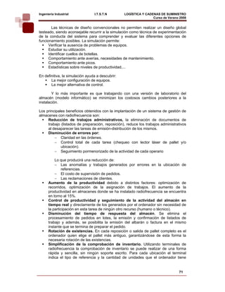 Ingeniería Industrial            I.T.S.T.N        LOGÍSTICA Y CADENAS DE SUMINISTRO
                                                                  Curso de Verano 2008    
        Las técnicas de diseño convencionales no permiten realizar un diseño global
testeado, siendo aconsejable recurrir a la simulación como técnica de experimentación
de la conducta del sistema para comprender y evaluar las diferentes opciones de
funcionamiento posibles. La simulación permite:
      Verificar la ausencia de problemas de equipos.
      Estudiar su utilización.
      Identificar cuellos de botellas.
      Comportamiento ante averías, necesidades de mantenimiento.
      Comportamiento ante picos.
      Estadísticas sobre niveles de productividad,...

En definitiva, la simulación ayuda a descubrir:
       La mejor configuración de equipos.
       La mejor alternativa de control.

        Y lo más importante es que trabajando con una versión de laboratorio del
almacén (modelo informático) se minimizan los costosos cambios posteriores a la
instalación.

Los principales beneficios obtenidos con la implantación de un sistema de gestión de
almacenes con radiofrecuencia son:
     Reducción de trabajos administrativos, la eliminación de documentos de
     trabajo (listados de preparación, reposición), reduce los trabajos administrativos
     al desaparecer las tareas de emisión-distribución de los mismos.
     Disminución de errores por:
         − Claridad en las órdenes.
         − Control total de cada tarea (chequeo con lector láser de pallet y/o
             ubicación).
         − Seguimiento pormenorizado de la actividad de cada operario

          Lo que producirá una reducción de:
          − Las anomalías y trabajos generados por errores en la ubicación de
               referencias.
          − El costo de supervisión de pedidos.
          − Las reclamaciones de clientes.
      Aumento de la productividad debido a distintos factores: optimización de
      recorridos, optimización de la asignación de trabajos. El aumento de la
      productividad en almacenes donde se ha instalado radiofrecuencia se encuentra
      en torno al 15%.
      Control de productividad y seguimiento de la actividad del almacén en
      tiempo real y directamente de los generados por el ordenador sin necesidad de
      la participación en esta tarea de ningún otro recurso (humano o técnico).
      Disminución del tiempo de respuesta del almacén. Se elimina el
      procesamiento de pedidos en lotes, la emisión y confirmación de listados de
      trabajo y además, se posibilita la emisión del albarán o factura en el mismo
      instante que se termina de preparar el pedido.
      Rotación de existencias. En cada reposición o salida de pallet completo es el
      ordenador quien elige el pallet más antiguo, garantizándose de esta forma la
      necesaria rotación de las existencias.
      Simplificación de la comprobación de inventario. Utilizando terminales de
      radiofrecuencia la comprobación de inventario se puede realizar de una forma
      rápida y sencilla, sin ningún soporte escrito. Para cada ubicación el terminal
      indica el tipo de referencia y la cantidad de unidades que el ordenador tiene


                                                                                  71
 
