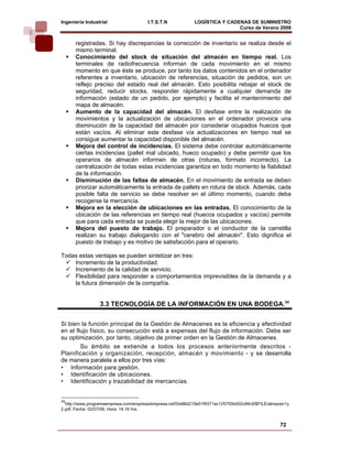 Ingeniería Industrial                  I.T.S.T.N            LOGÍSTICA Y CADENAS DE SUMINISTRO
                                                                            Curso de Verano 2008           
      registradas. Si hay discrepancias la corrección de inventario se realiza desde el
      mismo terminal.
      Conocimiento del stock de situación del almacén en tiempo real. Los
      terminales de radiofrecuencia informan de cada movimiento en el mismo
      momento en que éste se produce, por tanto los datos contenidos en el ordenador
      referentes a inventario, ubicación de referencias, situación de pedidos, son un
      reflejo preciso del estado real del almacén. Esto posibilita rebajar el stock de
      seguridad, reducir stocks, responder rápidamente a cualquier demanda de
      información (estado de un pedido, por ejemplo) y facilita el mantenimiento del
      mapa de almacén.
      Aumento de la capacidad del almacén. El desfase entre la realización de
      movimientos y la actualización de ubicaciones en el ordenador provoca una
      disminución de la capacidad del almacén por considerar ocupados huecos que
      están vacíos. Al eliminar este desfase vía actualizaciones en tiempo real se
      consigue aumentar la capacidad disponible del almacén.
      Mejora del control de incidencias. El sistema debe controlar automáticamente
      ciertas incidencias (pallet mal ubicado, hueco ocupado) y debe permitir que los
      operarios de almacén informen de otras (roturas, formato incorrecto). La
      centralización de todas estas incidencias garantiza en todo momento la fiabilidad
      de la información.
      Disminución de las faltas de almacén. En el movimiento de entrada se deben
      priorizar automáticamente la entrada de pallets en rotura de stock. Además, cada
      posible falta de servicio se debe resolver en el último momento, cuando deba
      recogerse la mercancía.
      Mejora en la elección de ubicaciones en las entradas. El conocimiento de la
      ubicación de las referencias en tiempo real (huecos ocupados y vacíos) permite
      que para cada entrada se pueda elegir la mejor de las ubicaciones.
      Mejora del puesto de trabajo. El preparador o el conductor de la carretilla
      realizan su trabajo dialogando con el "cerebro del almacén". Esto dignifica el
      puesto de trabajo y es motivo de satisfacción para el operario.

Todas estas ventajas se pueden sintetizar en tres:
    Incremento de la productividad.
    Incremento de la calidad de servicio.
    Flexibilidad para responder a comportamientos imprevisibles de la demanda y a
    la futura dimensión de la compañía.


                 3.3 TECNOLOGÍA DE LA INFORMACIÓN EN UNA BODEGA.34


Si bien la función principal de la Gestión de Almacenes es la eficiencia y efectividad
en el flujo físico, su consecución está a expensas del flujo de información. Debe ser
su optimización, por tanto, objetivo de primer orden en la Gestión de Almacenes.
        Su ámbito se extiende a todos los procesos anteriormente descritos -
Planificación y organización, recepción, almacén y movimiento - y se desarrolla
de manera paralela a ellos por tres vías:
• Información para gestión.
• Identificación de ubicaciones.
• Identificación y trazabilidad de mercancías.


34
  http://www.programaempresa.com/empresa/empresa.nsf/0/e88d210e51f9371ac125705b002c66c9/$FILE/almacen1y
2.pdf, Fecha: 02/07/08, Hora: 14:16 hrs.


                                                                                                  72
 